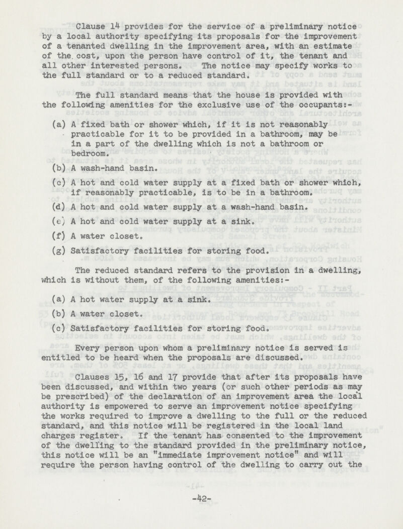 Clause 14 provides for the service of a preliminary notice by a local authority specifying its proposals for the improvement of a tenanted dwelling in the improvement area, with an estimate of the. cost, upon the person have control of it, the tenant and all other interested persons. The notice may specify works to the full standard or to a reduced standard. The full standard means that the house is provided with the following amenities for the exclusive use of the occupants:- (a) A fixed bath or shower which, if it is not reasonably practicable for it to be provided in a bathroom, may be in a part of the dwelling which is not a bathroom or bedroom. (b) A wash-hand basin. (c) A hot and cold water supply at a fixed bath or shower which, if reasonably practicable, is to be in a bathroom. (d) A hot and cold water supply at a wash-hand basin. (e) A hot and cold water supply at a sink. (f) A water closet. (g) Satisfactory facilities for storing food. The reduced standard refers to the provision in a dwelling, which is without them, of the following amenities:- (a) A hot water supply at a sink. (b) A water closet. (c) Satisfactory facilities for storing food. Every person upon whom a preliminary notice is served is entitled to be heard when the proposals are discussed. Clauses 15, 16 and 17 provide that after its proposals have been discussed, and within two years (or such other periods as may be prescribed) of the declaration of an improvement area the loca'l authority is empowered to serve an improvement notice specifying the works required to improve a dwelling to the full or the reduced standard, and this notice will be registered in the local land charges register. If the tenant has consented to the improvement of the dwelling to the standard provided in the preliminary notice, this notice will be an immediate improvement notice and will require the person having control of the dwelling to carry out the -42-