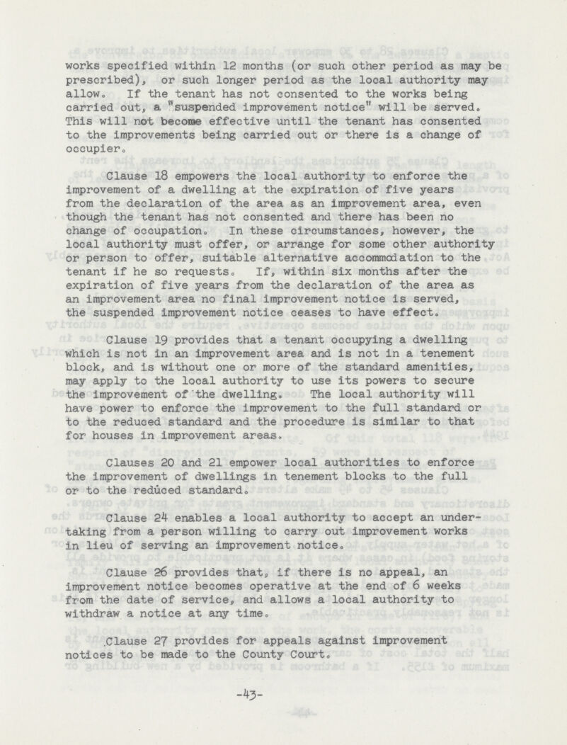 works specified within 12 months (or such other period as may be prescribed), or such longer period as the local authority may allow,, If the tenant has not consented to the works being carried out, a suspended improvement notice will be served* This will not become effective until the tenant has consented to the improvements being carried out or there is a change of occupier. Clause 18 empowers the local authority to enforce the improvement of a dwelling at the expiration of five years from the declaration of the area as an improvement area, even though the tenant has not consented and there has been no change of occupation. In these circumstances, however, the local authority must offer, or arrange for some other authority or person to offer, suitable alternative accommodation to the tenant if he so requests. If, within six months after the expiration of five years from the declaration of the area as an improvement area no final improvement notice is served, the suspended improvement notice ceases to have effect. Clause 19 provides that a tenant occupying a dwelling which is not in an improvement area and is not in a tenement block, and is without one or more of the standard amenities, may apply to the local authority to use its powers to secure the improvement of the dwelling. The local authority will have power to enforce the improvement to the full standard or to the reduced standard and the procedure is similar to that for houses in improvement areas. Clauses 20 and 21 empower local authorities to enforce the improvement of dwellings in tenement blocks to the full or to the reduced standard. Clause 24 enables a local authority to accept an under taking from a person willing to carry out improvement works in lieu of serving an improvement notice. Clause 26 provides that, if there is no appeal, an improvement notice becomes operative at the end of 6 weeks from the date of service, and allows a local authority to withdraw a notice at any time. .Clause 27 provides for appeals against improvement notices to be made to the County Court. -43-