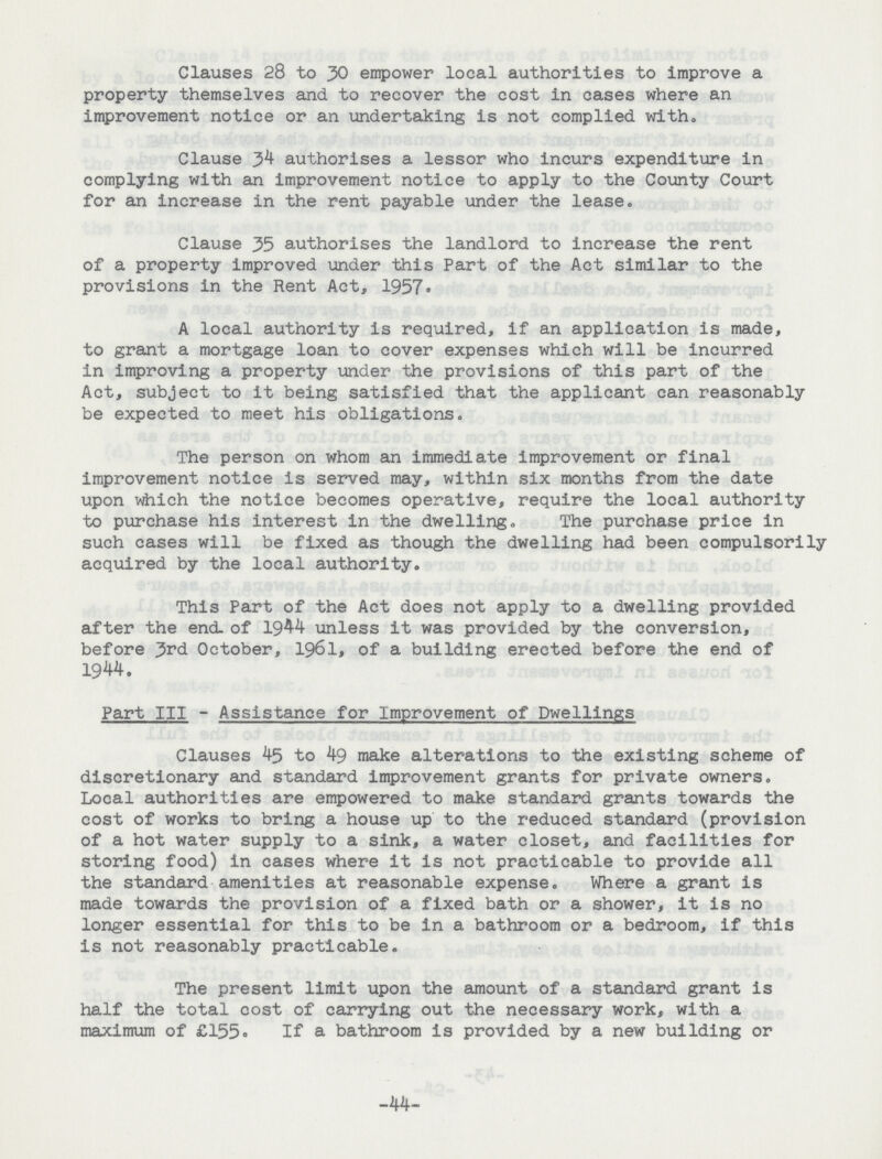 Clauses 28 to 30 empower local authorities to improve a property themselves and to recover the cost in cases where an improvement notice or an undertaking is not complied with. Clause authorises a lessor who incurs expenditure in complying with an improvement notice to apply to the County Court for an increase in the rent payable under the lease. Clause 35 authorises the landlord to increase the rent of a property improved under this Part of the Act similar to the provisions in the Rent Act, 1957. A local authority is required, if an application is made, to grant a mortgage loan to cover expenses which will be incurred in improving a property under the provisions of this part of the Act, subject to it being satisfied that the applicant can reasonably be expected to meet his obligations. The person on whom an immediate improvement or final improvement notice is served may, within six months from the date upon which the notice becomes operative, require the local authority to purchase his interest in the dwelling. The purchase price in such cases will be fixed as though the dwelling had been compulsorily acquired by the local authority. This Part of the Act does not apply to a dwelling provided after the end. of 1944 unless it was provided by the conversion, before Jvd October, 1961, of a building erected before the end of 1944. Part III - Assistance for Improvement of Dwellings Clauses 45 to 49 make alterations to the existing scheme of discretionary and standard improvement grants for private owners. Local authorities are empowered to make standard grants towards the cost of works to bring a house up to the reduced standard (provision of a hot water supply to a sink, a water closet, and facilities for storing food) in cases where it is not practicable to provide all the standard amenities at reasonable expense. Where a grant is made towards the provision of a fixed bath or a shower, it is no longer essential for this to be in a bathroom or a bedroom, if this is not reasonably practicable. The present limit upon the amount of a standard grant is half the total cost of carrying out the necessary work, with a maximum of £155- If a bathroom is provided by a new building or -44-