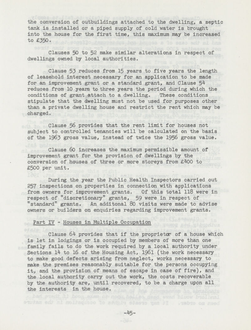 the conversion of outbuildings attached to the dwelling, a septic tank is installed or a piped supply of cold water is brought into the house for the first time, this maximum may be increased to £350. Clauses 50 to 52 make similar alterations in respect of dwellings owned by local authorities. Clause 53 reduces from 15 years to five years the length of leasehold interest necessary for an application to be made for an improvement grant or a standard grant, and Clause 54 reduces from 10 years to three years the period during which the conditions of grant attach to a dwelling. These conditions stipulate that the dwelling must not be used for purposes other than a private dwelling house and restrict the rent which may be charged. Clause 56 provides that the rent limit for houses not subject to controlled tenancies will be calculated on the basis of the 1963 gross value, instead of twice the 1956 gross value. Clause 60 increases the maximum permissible amount of improvement grant for the provision of dwellings by the conversion of houses of three or more storeys from £400 to £500 per unit. During the year the Public Health Inspectors carried out 257 inspections on properties in connection with applications from owners for improvement grants. Of this total 118 were in respect of discretionary grants, 59 were in respect of standard grants. An additonal 80 visits were made to advise owners or builders on enquiries regarding improvement grants. Part IV - Houses in Multiple Occupation Clause 64 provides that if the proprietor of a house which is let in lodgings or is occupied by members of more than one family fails to do the work required by a local authority under Sections 14 to 16 of the Housing Act, 1961 (the work necessary to make good defects arising from neglect, works necessary to make the premises reasonably suitable for the persons occupying it, and the provision of means of escape in case of fire), and the local authority carry out the work, the costs recoverable by the authority are, until recovered, to be a charge upon all the interests in the house. -45-
