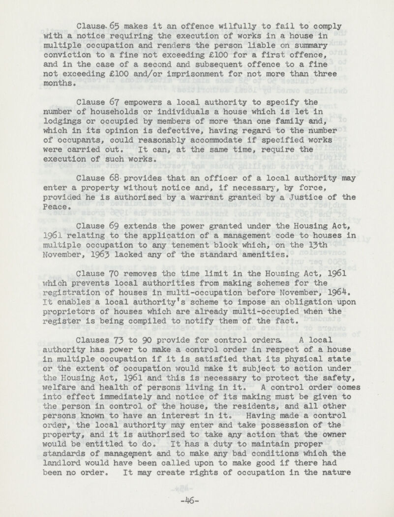 Clause. 65 makes it an offence wilfully to fail to comply with a notice requiring the execution of works in a house in multiple occupation and renders the person liable on summary conviction to a fine not exceeding £100 for a first offence, and in the case of a second and subsequent offence to a fine not exceeding £100 and/or imprisonment for not more than three months. Clause 67 empowers a local authority to specify the number of households or individuals a house which is let in lodgings or occupied by members of more than one family and, which in its opinion is defective, having regard to the number of occupants, could reasonably accommodate if specified works were carried out. It can, at the same time, require the execution of such works. Clause 68 provides that an officer of a local authority may enter a property without notice and, if necessary, by force, provided he is authorised by a warrant granted by a Justice of the Peace, Clause 69 extends the power granted under the Housing Act, 1961 relating to the application of a management code to houses in multiple occupation to any tenement block which, on the ljth November, 1963 lacked any of the standard amenities. Clause 70 removes the time limit in the Housing Act, 1961 which prevents local authorities from making schemes for the registration of houses in multi-occupation before November, 1964. It enables a local authority's scheme to impose an obligation upon proprietors of houses which are already multi-occupied when the register is being compiled to notify them of the fact. Clauses 73 to 90 provide for control orders. A local authority has power to make a control order in respect of a house in multiple occupation if it is satisfied that its physical state or the extent of occupation would make It subject to action under the Housing Act, 1961 and this is necessary to protect the safety, welfare and health of persons living In it. A control order comes Into effect immediately and notice of its making must be given to the person in control of the house, the residents, and all other persons known to have an interest in it. Having made a control order, the local authority may enter and take possession of the property, and it is authorised to take any action that the owner would be entitled to do. It has a duty to maintain proper standards of management and to make any bad conditions which the landlord would have been called upon to make good if there had been no order. It may create rights of occupation in the nature -46-