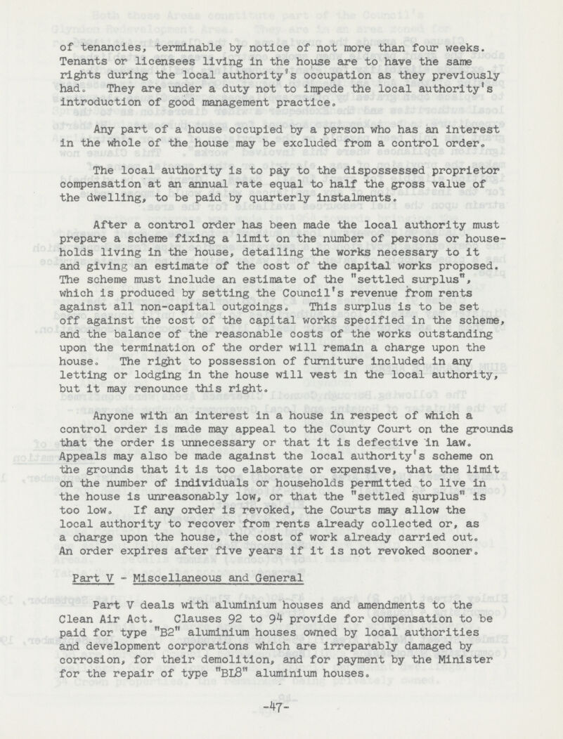 of tenancies, terminable by notice of not more than four weeks. Tenants or licensees living in the house are to have the same rights during the local authority's occupation as they previously had„ They are under a duty not to impede the local authority's introduction of good management practice. Any part of a house occupied by a person who has an interest in the whole of the house may be excluded from a control order. The local authority is to pay to the dispossessed proprietor compensation at an annual rate equal to half the gross value of the dwelling, to be paid by quarterly instalments. After a control order has been made the local authority must prepare a scheme fixing a limit on the number of persons or house holds living in the house, detailing the works necessary to it and giving an estimate of the cost of the capital works proposed. The scheme must include an estimate of the settled surplus, which is produced by setting the Council's revenue from rents against all non-capital outgoings. This surplus is to be set off against the cost of the capital works specified in the scheme, and the balance of the reasonable costs of the works outstanding upon the termination of the order will remain a charge upon the house. The right to possession of furniture included in any letting or lodging in the house will vest in the local authority, but it may renounce this right. Anyone with an interest in a house in respect of which a control order is trade may appeal to the County Court on the grounds that the order is unnecessary or that it is defective in law. Appeals may also be made against the local authority's scheme on the grounds that it is too elaborate or expensive, that the limit on the number of individuals or households permitted to live in the house is unreasonably low, or that the settled surplus is too low. If any order is revoked, the Courts may allow the local authority to recover from rents already collected or, as a charge upon the house, the cost of work already carried out. An order expires after five years if it is not revoked sooner. Part V - Miscellaneous and General Part V deals with aluminium houses and amendments to the Clean Air Act. Clauses 92 to 9^ provide for compensation to be paid for type B2 aluminium houses owned by local authorities and development corporations which are irreparably damaged by corrosion, for their demolition, and for payment by the Minister for the repair of type BL8 aluminium houses. -47-