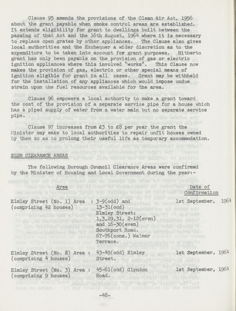 Clause 95 amends the provisions of the Clean Air Act, 1956 about the grant payable when smoke control areas are established. It extends eligibility for grant to dwellings built between the passing of that Act and the l6th August, 1964 where it is necessary to replace open grates by other appliances. The Clause also gives local authorities and the Exchequer a wider discretion as to the expenditure to be taken into account for grant purposes. Hitherto grant has only been payable on the provision of gas or electric ignition appliances where this involved works. This Clause now makes the provision of gas, electric or other special means of ignition eligible for grant in all cases. Grant may be withheld for the installation of any appliances which would impose undue strain upon uhe fuel resources available for the area. Clause 96 empowers a local authority to make a grant toward the cost of the provision of a separate service pipe for a house which has a piped supply of water from a water main but no separate service pipe. Clause 97 increases from £3 to £8 per year the grant the Minister may make to local authorities to repair unfit houses owned by them so as to prolong their useful life as temporary accommodation. SLUM CLEARANCE AREAS The following Borough Council Clearance Areas were confirmed by the Minister of Housing and Local Government during the year:- Area Date of Confirmation Elmley Street (No. l) Area (comprising 42 houses) 3-9(odd) and 13-31(odd) Elmley Street; 1,3,29,31, 2-12(even) and 16-30(even) Southport Road. 67-76(cons.) Walmer Terrace. 1st September, 1964 Elmley Street (No. 2) Area (comprising 4 houses) 43-49(odd) Elmley Street. 1st September, 1964 Elmley Street (No. 3) Area (comprising 9 houses) 45-6l(odd) Glyndon Road. 1st September, 1964 -48-