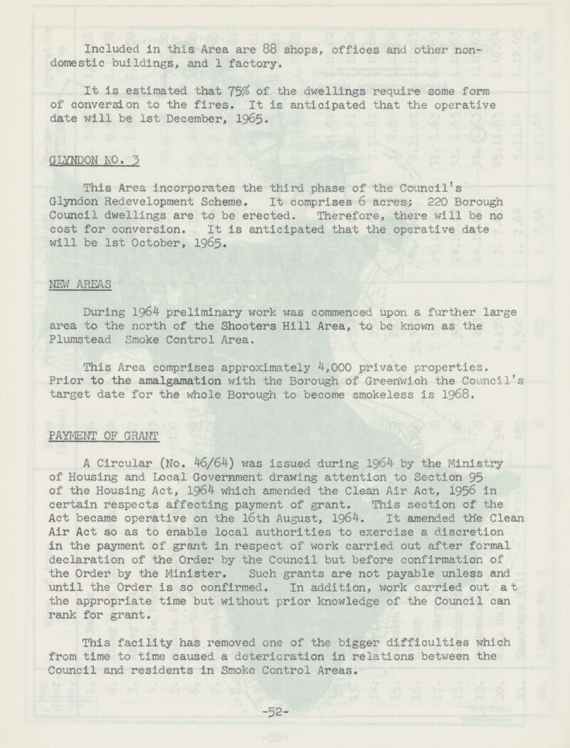 Included in this Area are 88 shops, offices and other non domestic buildings, and 1 factory. It is estimated that 75% of the dwellings require some form of conversion to the fires. It is anticipated that the operative date will be 1st December, 1965. GLYNDON NO. 3 This Area incorporates the third phase of the Council's Glyndon Redevelopment Scheme. It comprises 6 acres; 220 Borough Council dwellings are to be erected. Therefore, there will be no cost for conversion. It is anticipated that the operative date will be 1st October, 1965. NEW AREAS During 1964 preliminary work was commenced upon a further large area to the north of the Shooters Hill Area, to be known as the Plumstead Smoke Control Area. This Area comprises approximately 4,000 private properties. Prior to the amalgamation with the Borough of Greenwich the Council's target date for the whole Borough to become smokeless is 1968. PAYMENT OF GRANT A Circular (No. 46/64) was issued during 1964 by the Ministry of Housing and Local Government drawing attention to Section 95 of the Housing Act, 1964 which amended the Clean Air Act, 1956 in certain respects affecting payment of grant. This section of the Act became operative on the l6th August, 1964. It amended the Clean Air Act so as to enable local authorities to exercise a discretion in the payment of grant in respect of work carried out after formal declaration of the Order by the Council but before confirmation of the Order by the Minister. Such grants are not payable unless and until the Order is so confirmed. In addition, work carried out at the appropriate time but without prior knowledge of the Council can rank for grant. This facility has removed one of the bigger difficulties which from time to time caused a deterioration in relations between the Council and residents in Smoke Control Areas. -52-