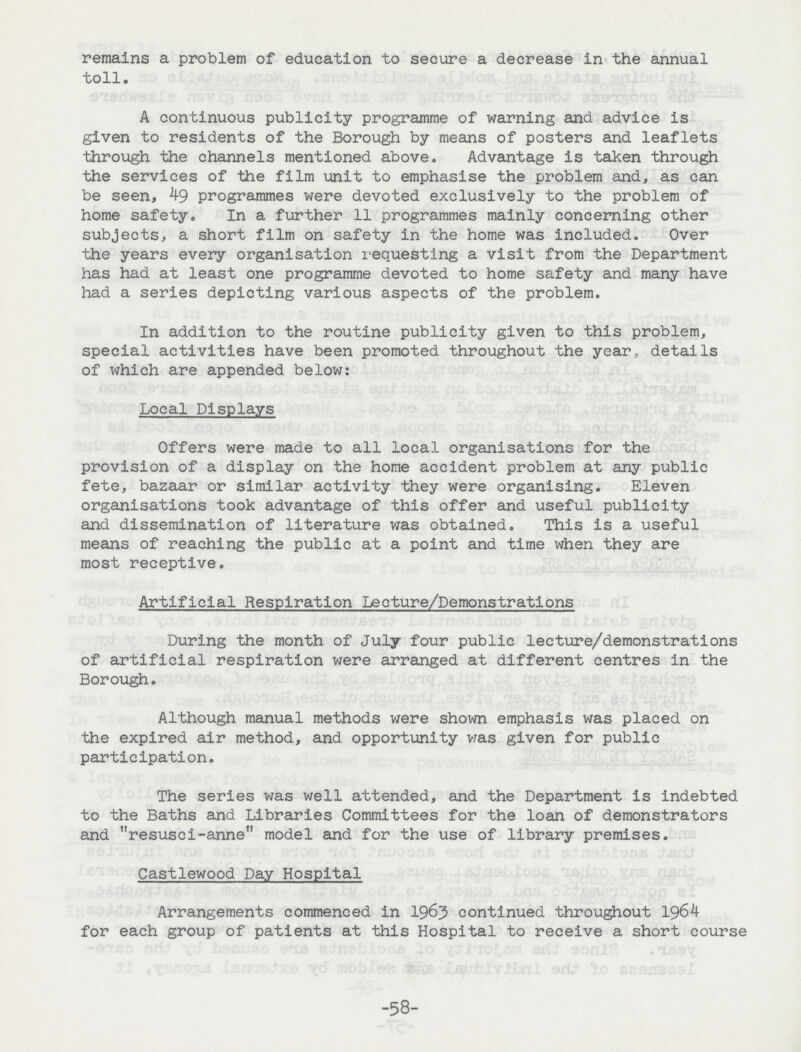 remains a problem of education to secure a decrease in the annual toll. A continuous publicity programme of warning and advice is given to residents of the Borough by means of posters and leaflets through the channels mentioned above. Advantage is taken through the services of the film unit to emphasise the problem and, as can be seen, 49 programmes were devoted exclusively to the problem of home safety. In a further 11 programmes mainly concerning other subjects, a short film on safety in the home was included. Over the years every organisation requesting a visit from the Department has had at least one programme devoted to home safety and many have had a series depicting various aspects of the problem. In addition to the routine publicity given to this problem, special activities have been promoted throughout the year, details of which are appended below: Local Displays Offers were made to all local organisations for the provision of a display on the home accident problem at any public fete, bazaar or similar activity they were organising. Eleven organisations took advantage of this offer and useful publicity and dissemination of literature was obtained. This is a useful means of reaching the public at a point and time when they are most receptive. Artificial Respiration Lecture/Demonstrations During the month of July four public lecture/demonstrations of artificial respiration were arranged at different centres in the Borough. Although manual methods were shown emphasis was placed on the expired air method, and opportunity was given for public participation. The series was well attended, and the Department is indebted to the Baths and Libraries Committees for the loan of demonstrators and resusci-anne model and for the use of library premises. Castlewood Day Hospital Arrangements commenced in 1963 continued throughout 1964 for each group of patients at this Hospital to receive a short course -58-