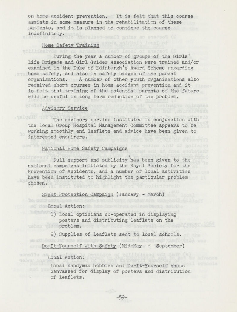 on home accident prevention. It is felt that this course assists in some measure in the rehabilitation of these patients, and it is planned to continue the course indefinitely. Home Safety Training During the year a number of groups of the Girls' Life Brigade and Girl Guides Association were trained and/or examined in the Duke of Edinburgh's Award Scheme regarding home safety, and also in safety badges of the parent organisations. A number of other youth organisations also received short courses in home accident prevention and it is felt that training of the potential parents of the future will be useful in long term reduction of the problem. Advisory Service The advisory service instituted in conjunction with the local Group Hospital Management Committee appears to be working smoothly and leaflets and advice have been given to interested enquirers. National Home Safety Campaigns Full support and publicity has been given to the national campaigns initiated by the Royal Society for the Prevention of Accidents, and a number of local activities have been instituted to highlight the particular problem chosen. Sight Protection Campaign (January - March) Local Action: 1) Local opticians co-operated in displaying posters and distributing leaflets on the problem. 2) Supplies of leaflets sent to local schools. Do-It-Yourself With Safety (Mid-May - September) Local Action: Local handyman hobbies and Do-It-Yourself shops canvassed for display of posters and distribution of leaflets. -59-