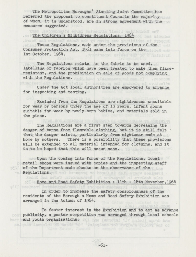 The Metropolitan Boroughs' Standing Joint Committee has referred the proposal to constituent Councils the majority of whom, it is understood, are in strong agreement with the measures suggested. The Children's Nightdress Regulations, 1964 These Regulations, made under the provisions of the Consumer Protection Act, 1961 came into force on the 1st October, 1964. The Regulations relate to the fabric to be used, labelling of fabrics which have been treated to make them flame resistant, and the prohibition on sale of goods not complying with the Regulations. Under the Act local authorities are empowered to arrange for inspecting and testing. Excluded from the Regulations are nightdresses unsuitable for wear by persons under the age of 13 years, infant gowns suitable for wear by newly-born babies, and materials sold in the piece. The Regulations are a first step towards decreasing the danger of burns from flammable clothing, but it is still felt that the danger exists, particularly from nightwear made at home by mothers. There is a possibility that these provisions will be extended to all material intended for clothing, and it is to be hoped that this will occur soon. Upon the coming into force of the Regulations, local retail shops were issued with copies and the inspecting staff of the Department made checks on the observance of the Regulations. Home and Road Safety Exhibition: 11th - l8th November,1964 In order to increase the safety consciousness of the residents of the Borough a Home and Road Safety Exhibition was arranged in the Autumn of 1964. To foster interest in the Exhibition and to act as advance publicity, a poster competition was arranged through local schools and youth organisations. -61-