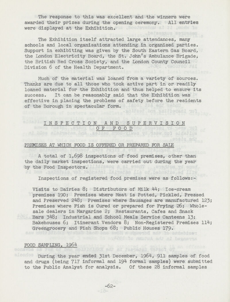 The response to this was excellent and the winners were awarded their prizes during the opening ceremony. All entries were displayed at the Exhibition. The Exhibition itself attracted large attendances, many schools and local organisations attending in organised parties. Support in exhibiting was given by the South Eastern Gas Board, the London Electricity Board, the St. John's Ambulance Brigade, the British Red Cross Society, and the London County Council Division 6 of the Health Department. Much of the material was loaned from a variety of sources. Thanks are due to all those who took active part in or readily loaned material for the Exhibition and thus helped to ensure its success. It can be reasonably said that the Exhibition was effective in placing the problems of safety before the residents of the Borough in spectacular form. INSPECTION AND SUPERVISION OF FOOD PREMISES AT WHICH FOOD IS OFFERED OR PREPARED FOR SALE A total of 1,698 inspections of food premises, other than the daily market inspections, were carried out during the year by the Food Inspectors. Inspections of registered food premises were as follows:- Visits to Dairies 8; Distributors of Milk 44; Ice-cream premises 190; Premises where Meat is Potted, Pickled, Pressed and Preserved 248; Premises where Sausages are manufactured 123; Premises where Fish is Cured or prepared for Frying 26; Whole sale dealers in Margarine 2; Restaurants, Cafes and Snack Bars 3^8; Industrial and School Meals Service Canteens 13; Bakehouses 6; Itinerant Vendors 8; Non-Registered Premises 114; Greengrocery and Fish Shops 68; Public Houses 179- FOOD SAMPLING, 1964 During the year ended 31st December, 1964, 911 samples of food and drugs (being 717 informal and 194 formal samples) were submitted to the Public Analyst for analysis. Of these 28 informal samples -62-