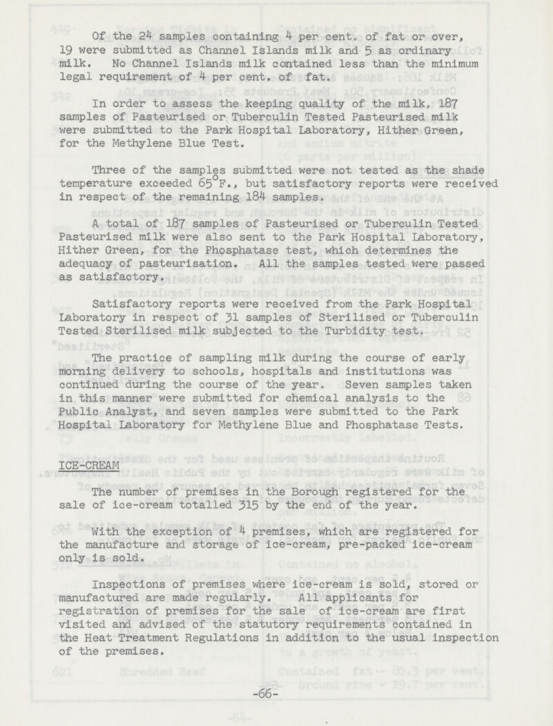 Of the 24 samples containing 4 per cent. of fat or over, 19 were submitted as Channel Islands milk and 5 as ordinary milk. No Channel Islands milk contained less than the minimum legal requirement of 4 per cent. of fat. In order to assess the keeping quality of the milk, 187 samples of Pasteurised or Tuberculin Tested Pasteurised milk were submitted to the Park Hospital Laboratory, Hither Green, for the Methylene Blue Test. Three of the samples submitted were not tested as the shade temperature exceeded 65 F., but satisfactory reports were received in respect of the remaining 184 samples. A total of 187 samples of Pasteurised or Tuberculin Tested Pasteurised milk were also sent to the Park Hospital Laboratory, Hither Green, for the Phosphatase test, which determines the adequacy of pasteurisation. All the samples tested were passed as satisfactory. Satisfactory reports were received from the Park Hospital Laboratory in respect of 31 samples of Sterilised or Tuberculin Tested Sterilised milk subjected to the Turbidity test. The practice of sampling milk during the course of early morning delivery to schools, hospitals and institutions was continued during the course of the year. Seven samples taken in this manner were submitted for chemical analysis to the Public Analyst, and seven samples were submitted to the Park Hospital Laboratory for Methylene Blue and Phosphatase Tests. ICE-CREAM The number of premises in the Borough registered for the sale of ice-cream totalled 315 by the end of the year. With the exception of 4 premises, which are registered for the manufacture and storage of ice-cream, pre-packed ice-cream only is sold. Inspections of premises where ice-cream is sold, stored or manufactured are made regularly. All applicants for registration of premises for the sale of ice-cream are first visited and advised of the statutory requirements contained in the Heat Treatment Regulations in addition to the usual inspection of the premises. -66-