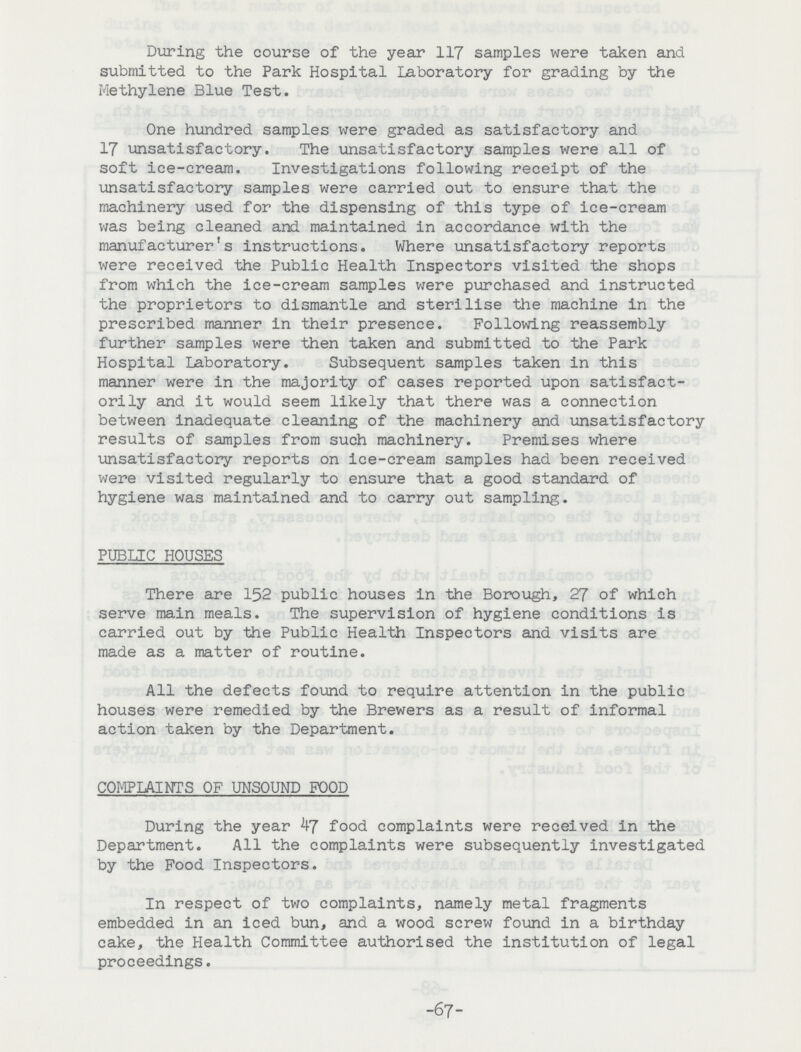 During the course of the year 117 samples were taken and submitted to the Park Hospital Laboratory for grading by the Methylene Blue Test. One hundred samples were graded as satisfactory and 17 unsatisfactory. The unsatisfactory samples were all of soft ice-cream. Investigations following receipt of the unsatisfactory samples were carried out to ensure that the machinery used for the dispensing of this type of ice-cream was being cleaned and maintained in accordance with the manufacturer's instructions. Where unsatisfactory reports were received the Public Health Inspectors visited the shops from which the ice-cream samples were purchased and instructed the proprietors to dismantle and sterilise the machine in the prescribed manner in their presence. Following reassembly further samples were then taken and submitted to the Park Hospital Laboratory. Subsequent samples taken in this manner were in the majority of cases reported upon satisfact orily and it would seem likely that there was a connection between inadequate cleaning of the machinery and unsatisfactory results of samples from such machinery. Premises where unsatisfactory reports on ice-cream samples had been received were visited regularly to ensure that a good standard of hygiene was maintained and to carry out sampling. PUBLIC HOUSES There are 152 public houses in the Borough, 27 of which serve main meals. The supervision of hygiene conditions is carried out by the Public Health Inspectors and visits are made as a matter of routine. All the defects found to require attention in the public houses were remedied by the Brewers as a result of informal action taken by the Department. COMPLAINTS OF UNSOUND FOOD During the year 47 food complaints were received In the Department. All the complaints were subsequently investigated by the Food Inspectors. In respect of two complaints, namely metal fragments embedded in an iced bun, and a wood screw found in a birthday cake, the Health Committee authorised the institution of legal proceedings. -67-