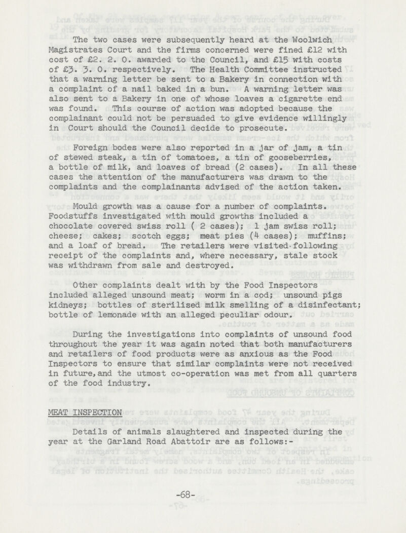 The two cases were subsequently heard at the Woolwich Magistrates Court and the firms concerned were fined £12 with cost of £2. 2. 0. awarded to the Council, and £15 with costs of £3. 3. 0. respectively. The Health Committee instructed that a warning letter be sent to a Bakery in connection with a complaint of a nail baked in a bun. A warning letter was also sent to a Bakery in one of whose loaves a cigarette end was found. This course of action was adopted because the complainant could not be persuaded to give evidence willingly in Court should the Council decide to prosecute. Foreign bodes were also reported in a jar of jam, a tin of stewed steak, a tin of tomatoes, a tin of gooseberries, a bottle of milk, and loaves of bread (2 cases). In all these cases the attention of the manufacturers was drawn to the complaints and the complainants advised of the action taken. Mould growth was a cause for a number of complaints. Foodstuffs investigated with mould growths included a chocolate covered swiss roll ( 2 cases); 1 jam swiss roll; cheese; cakes; scotch eggs; meat pies (4 cases); muffins; and a loaf of bread. The retailers were visited-following receipt of the complaints and, where necessary, stale stock was withdrawn from sale and destroyed. Other complaints dealt with by the Food Inspectors included alleged unsound meat; worm in a cod; unsound pigs kidneys; bottles of sterilised milk smelling of a disinfectant; bottle of lemonade with an alleged peculiar odour. During the investigations into complaints of unsound food throughout the year It was again noted that both manufacturers and retailers of food products were as anxious as the Food Inspectors to ensure that similar complaints were not received in future, and the utmost co-operation was met from all quarters of the food industry. MEAT INSPECTION Details of animals slaughtered and inspected during the year at the Garland Road Abattoir are as follows:- -68-