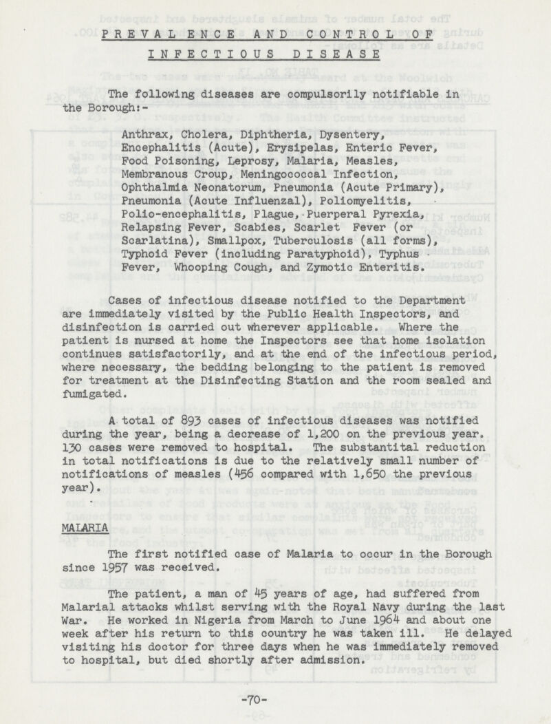 PREVALENCE AND CONTROL OF INFECTIOUS DISEASE The following diseases are compulsorily notifiable in the Borough:- Anthrax, Cholera, Diphtheria, Dysentery, Encephalitis (Acute), Erysipelas, Enteric Fever, Food Poisoning, Leprosy, Malaria, Measles, Membranous Croup, Meningococcal Infection, Ophthalmia Neonatorum, Pneumonia (Acute Primary), Pneumonia (Acute Influenzal), Poliomyelitis, Polio-encephalitis, Plague, Puerperal Pyrexia, Relapsing Fever, Scabies, Scarlet Fever (or Scarlatina), Smallpox, Tuberculosis (all forms). Typhoid Fever (including Paratyphoid), Typhus Fever, Whooping Cough, and Zymotic Enteritis. Cases of infectious disease notified to the Department are immediately visited by the Public Health Inspectors, and disinfection is oarrled out wherever applicable. Where the patient is nursed at home the Inspectors see that home isolation continues satisfactorily, and at the end of the infectious period, where necessary, the bedding belonging to the patient Is removed for treatment at the Disinfecting Station and the room sealed and fumigated. A total of 893 cases of infectious diseases was notified during the year, being a decrease of 1,200 on the previous year. 130 cases were removed to hospital. The substantital reduction in total notifications is due to the relatively small number of notifications of measles (456 compared with 1,650 the previous year). MALARIA The first notified case of Malaria to occur in the Borough since 1957 was received. The patient, a man of 45 years of age, had suffered from Malarial attacks whilst serving with the Royal Navy during the last War. He worked in Nigeria from March to June 1964 and about one week after his return to this country he was taken ill. He delayed visiting his doctor for three days when he was immediately removed to hospital, but died shortly after admission. -70-