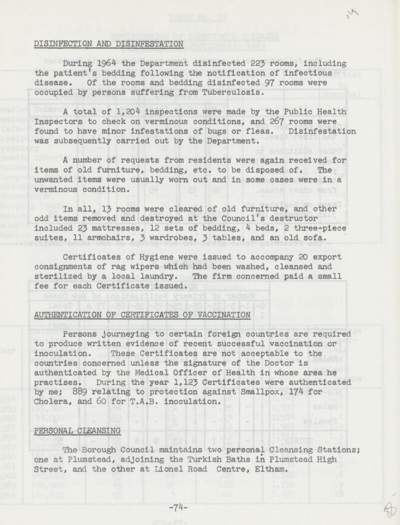 DISINFECTION AND DISINFESTATION During 1964 the Department disinfected 223 rooms, including the patient's bedding following the notification of infectious disease. Of the rooms and bedding disinfected 97 rooms were occupied by persons suffering from Tuberculosis. A total of 1,204 inspections were made by the Public Health Inspectors to check on verminous conditions, and 267 rooms were found to have minor infestations of bugs or fleas. Disinfestation was subsequently carried out by the Department. A number of requests from residents were again received for items of old furniture, bedding, etc. to be disposed of. The unwanted items were usually worn out and in some cases were in a verminous condition. In all, 13 rooms were cleared of old furniture, and other odd items removed and destroyed at the Council's destructor included 23 mattresses, 12 sets of bedding, 4 beds, 2 three-piece suites, 11 armchairs, 3 wardrobes, 3 tables, and an old sofa. Certificates of Hygiene were issued to accompany 20 export consignments of rag wipers which had been washed, cleansed and sterilized by a local laundry. The firm concerned paid a small fee for each Certificate issued. AUTHENTICATION OF CERTIFICATES OF VACCINATION Persons journeying to certain foreign countries are required to produce written evidence of recent successful vaccination or inoculation. These Certificates are not acceptable to the countries concerned unless the signature of the Doctor is authenticated by the Medical Officer of Health in whose area he practises. During the year 1,123 Certificates were authenticated by me; 889 relating to protection against Smallpox, 174 for Cholera, and 60 for T.A.B. inoculation. PERSONAL CLEANSING The Borough Council maintains two personal Cleansing Stations; one at Plumstead, adjoining the Turkish Baths in Plumstead High Street, and the other at Lionel Road Centre, Eltham. -74-