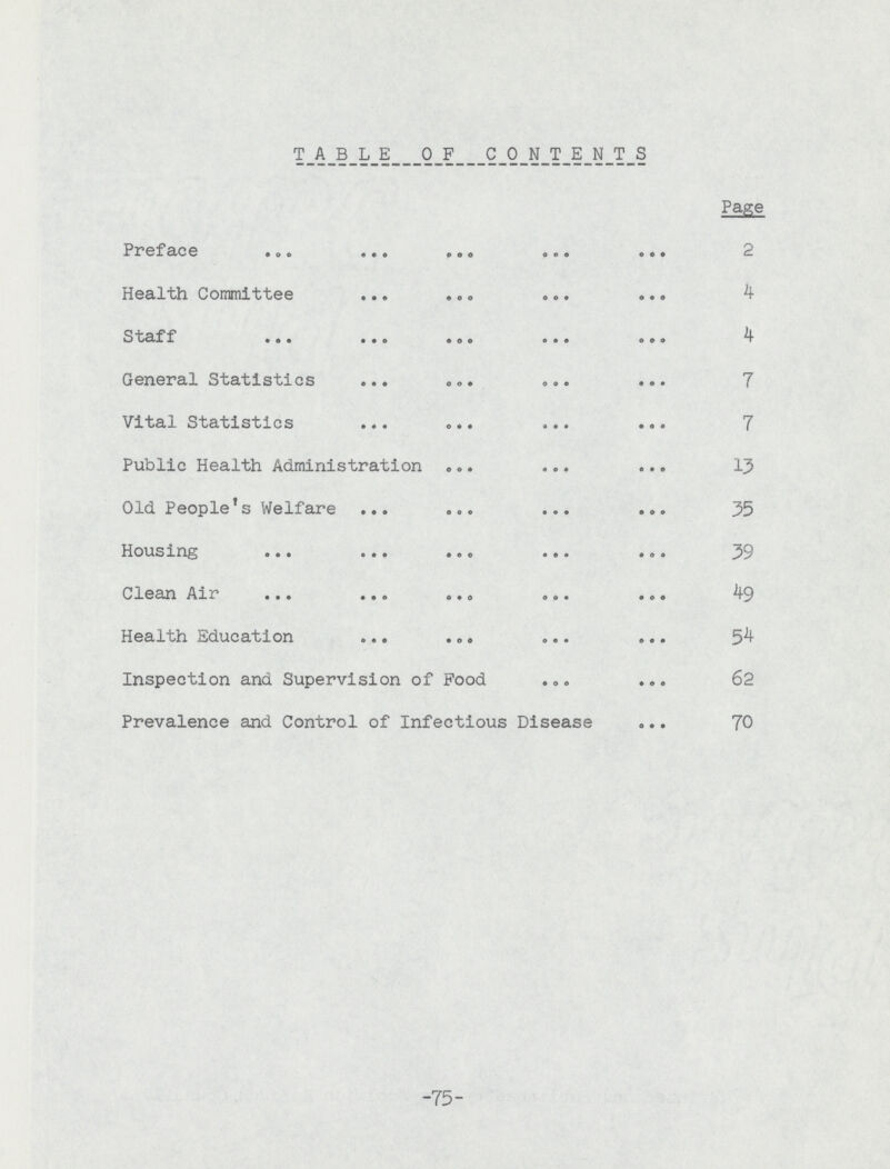 TABLE OF CONTENTS Page Preface 2 Health Committee 4 Staff 4 General Statistics 7 Vital Statistics 7 Public Health Administration 13 Old People's Welfare 35 Housing 39 Clean Air 49 Health Education 5^ Inspection and Supervision of Food 62 Prevalence and Control of Infectious Disease 70 -75-