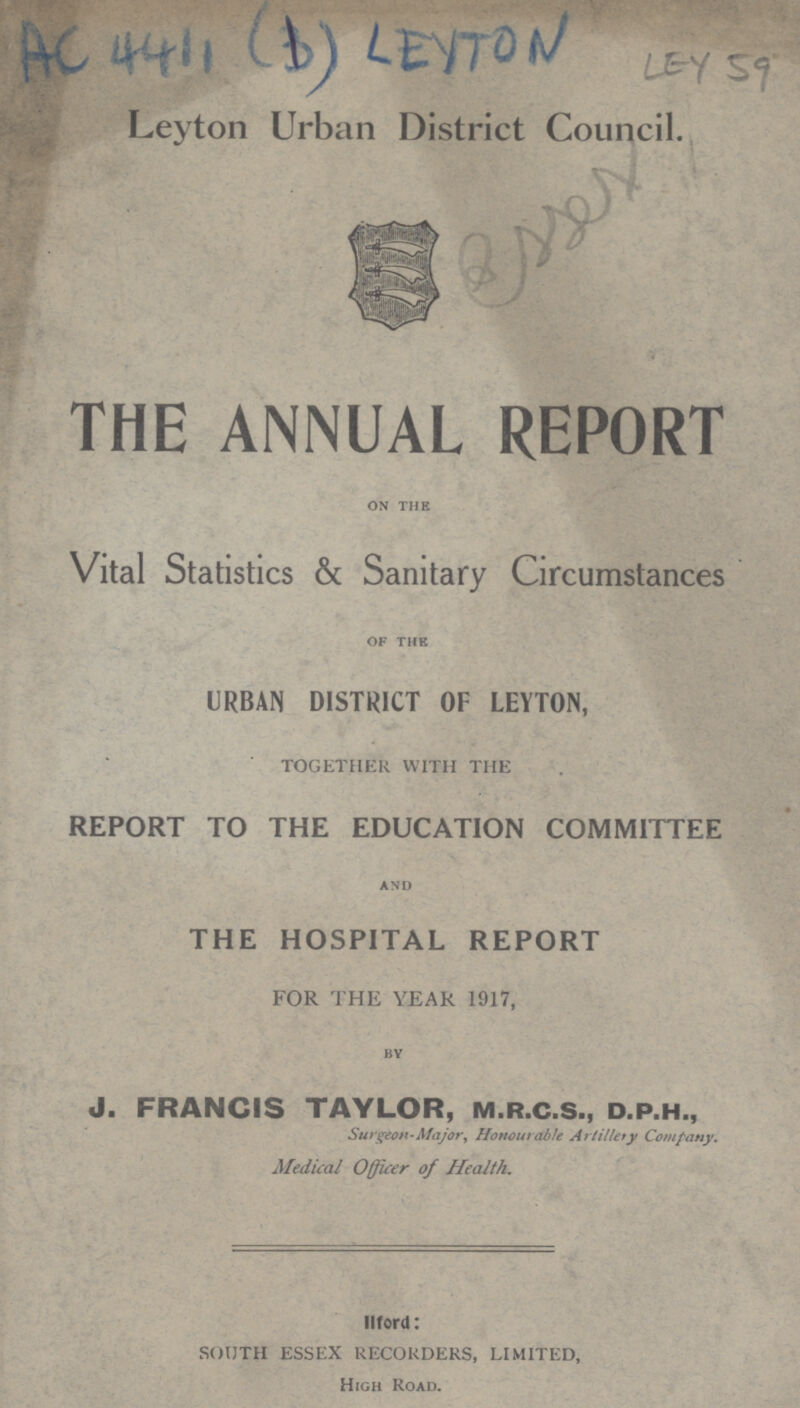 AC 4411 (B) LEYTON LEY 59 Leyton Urban District Council. THE ANNUAL REPORT on the Vital Statistics & Sanitary Circumstances of the URBAN DISTRICT OF LEYTON, TOGETHER WITH THE REPORT TO THE EDUCATION COMMITTEE and THE HOSPITAL REPORT FOR THE YEAR 1917, by J. FRANCIS TAYLOR, m.r.c.s., d.p.h., Surgeon-Major, Honourable Artillery Company. Medical Officer of Health. Ford: SOUTH ESSEX RECORDERS, LIMITED, High Road.