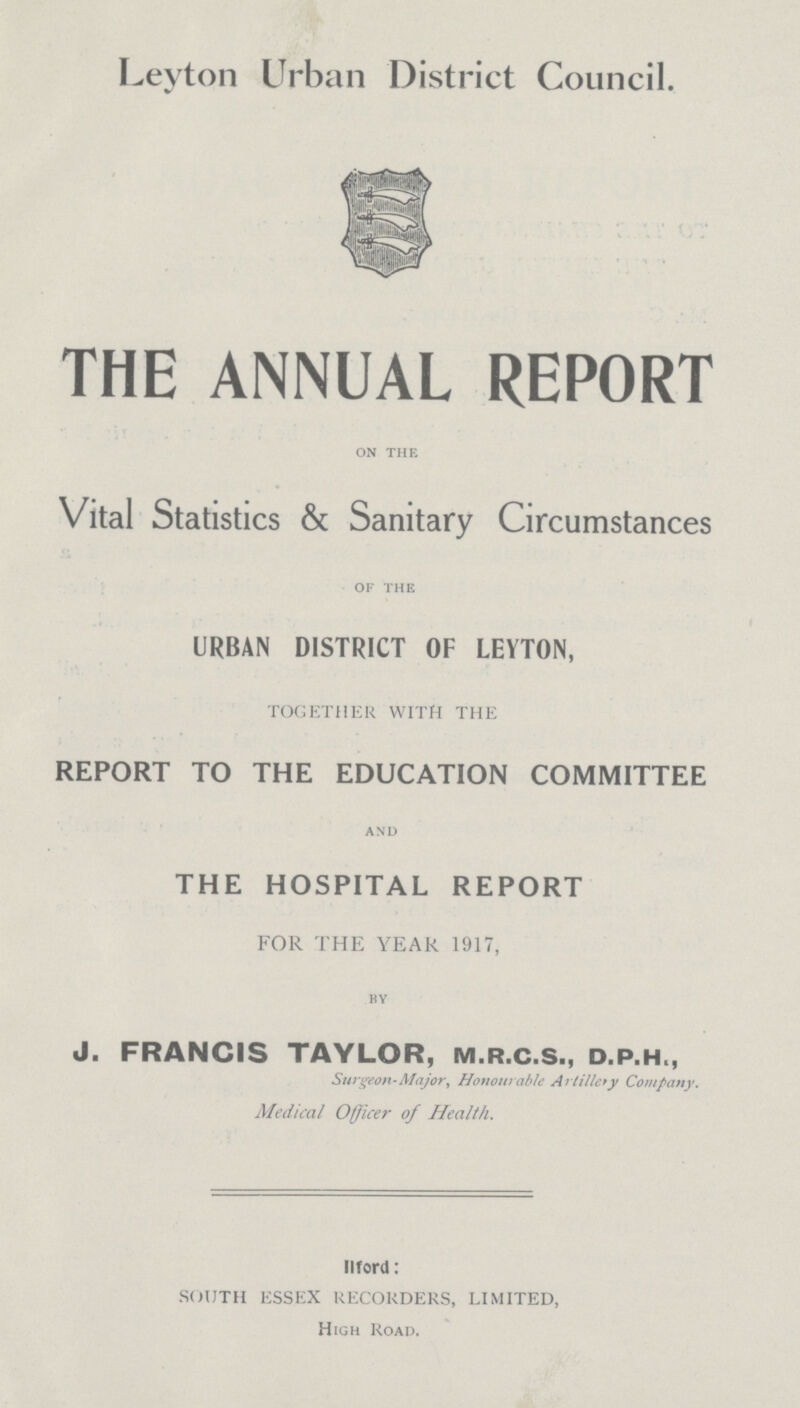 Leyton Urban District Council. THE ANNUAL REPORT on the Vital Statistics & Sanitary Circumstances of the URBAN DISTRICT OF LEYTON, TOGETHER WITH THE REPORT TO THE EDUCATION COMMITTEE and THE HOSPITAL REPORT FOR THE YEAR 1917, by J. FRANCIS TAYLOR, m.r.c.s., d.p.h., Surgeon-Major, Honourable Artillery Company. Medical Officer of Health. IIford: SOUTH ESSEX RECORDERS, LIMITED, High Road.