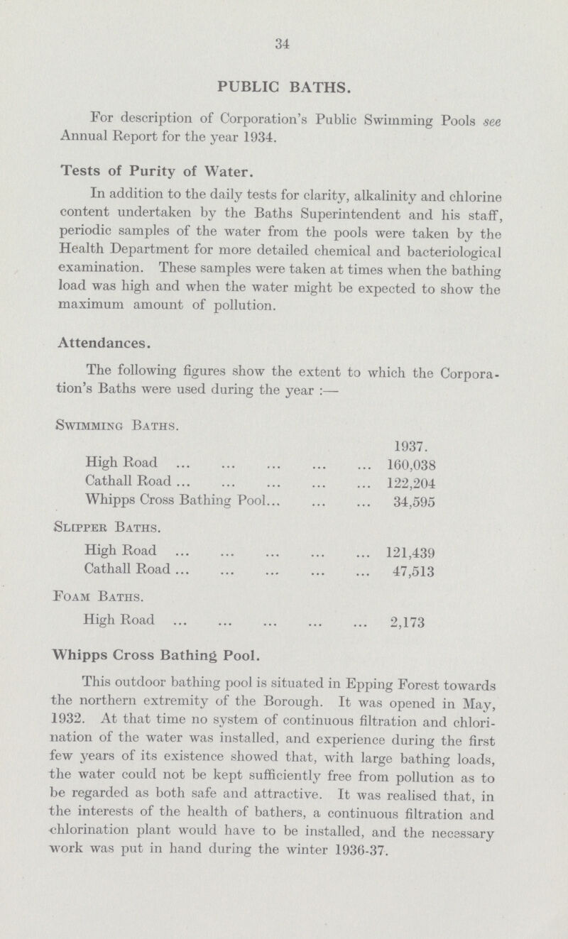 34 PUBLIC BATHS. For description of Corporation's Public Swimming Pools see Annual Report for the year 1934. Tests of Purity of Water. In addition to the daily tests for clarity, alkalinity and chlorine content undertaken by the Baths Superintendent and his staff, periodic samples of the water from the pools were taken by the Health Department for more detailed chemical and bacteriological examination. These samples were taken at times when the bathing load was high and when the water might be expected to show the maximum amount of pollution. Attendances. The following figures show the extent to which the Corpora tion's Baths were used during the year:— Swimming Baths. 1937. High Road 160,038 Cathall Road 122,204 Whipps Cross Bathing Pool 34,595 Slipper Baths. High Road 121,439 Cathall Road 47,513 Foam Baths. High Road 2,173 Whipps Cross Bathing Pool. This outdoor bathing pool is situated in Epping Forest towards the northern extremity of the Borough. It was opened in May, 1932. At that time no system of continuous filtration and chlori nation of the water was installed, and experience during the first few years of its existence showed that, with large bathing loads, the water could not be kept sufficiently free from pollution as to be regarded as both safe and attractive. It was realised that, in the interests of the health of bathers, a continuous filtration and chlorination plant would have to be installed, and the necessary work was put in hand during the winter 1936-37.