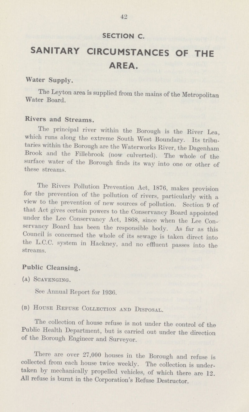 42 SECTION C. SANITARY CIRCUMSTANCES OF THE AREA. Water Supply. The Leyton area is supplied from the mains of the Metropolitan Water Board. Rivers and Streams. The principal river within the Borough is the River Lea, which runs along the extreme South West Boundary. Its tribu taries within the Borough are the Waterworks River, the Dagenham Brook and the Fillebrook (now culverted). The whole of the surface water of the Borough finds its way into one or other of these streams. The Rivers Pollution Prevention Act, 1876, makes provision for the prevention of the pollution of rivers, particularly with a view to the prevention of new sources of pollution. Section 9 of that Act gives certain powers to the Conservancy Board appointed under the Lee Conservancy Act, 1868, since when the Lee Con servancy Board has been the responsible body. As far as this Council is concerned the whole of its sewage is taken direct into the L.C.C. system in Hackney, and no effluent passes into the streams. Public Cleansing. (a) Scavenging. See Annual Report for 1936. (b) House Refuse Collection and Disposal. The collection of house refuse is not under the control of the Public Health Department, but is carried out under the direction of the Borough Engineer and Surveyor. There are over 27,000 houses in the Borough and refuse is collected from each house twice weekly. The collection is under taken by mechanically propelled vehicles, of which there are 12. All refuse is burnt in the Corporation's Refuse Destructor.