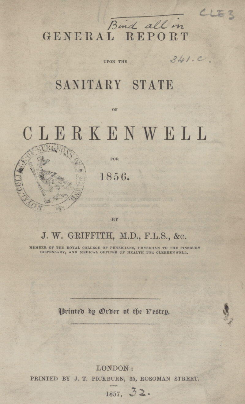 Band all in GENERAL REPORT UPON THE 341. C SANITARY STATE OF CLERKENWELL FOR 1856. BY J. W. GEIFFITH, M.D., F.L.S., &c. MEMBER OF THE ROYAL COLLEGE OF PHYSICIANS, PHYSICIAN TO THE FINSBURY DISPENSARY, AND MEDICAL OFFICER OF HEALTH FOR CLERKEN WELL. Printed by Order of the Vestry. LONDON: PRINTED BY J. T. PICKBURN, 35, ROSOMAN STREET. 1857. 32.