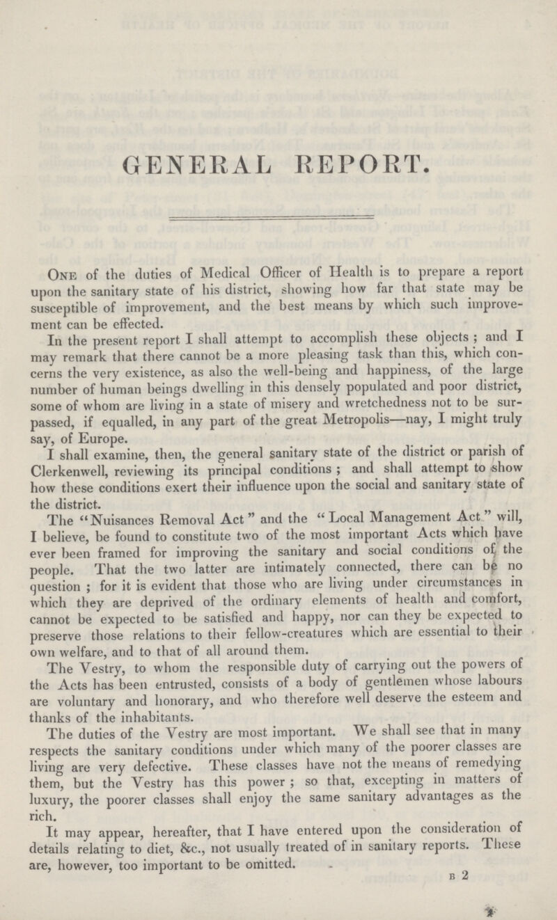 GENERAL REPORT. One of the duties of Medical Officer of Health is to prepare a report upon the sanitary state of his district, showing how far that state may be susceptible of improvement, and the best means by which such improve ment can be effected. In the present report I shall attempt to accomplish these objects ; and I may remark that there cannot be a more pleasing task than this, which con cerns the very existence, as also the well-being and happiness, of the large number of human beings dwelling in this densely populated and poor district, some of whom are living in a state of misery and wretchedness not to be sur passed, if equalled, in any part of the great Metropolis—nay, I might truly say, of Europe. I shall examine, then, the general sanitary state of the district or parish of Clerkenwell, reviewing its principal conditions; and shall attempt to show how these conditions exert their influence upon the social and sanitary state of the district. The Nuisances Removal Act and the Local Management Act will, I believe, be found to constitute two of the most important Acts which have ever been framed for improving the sanitary and social conditions of the people. That the two latter are intimately connected, there can be no question; for it is evident that those who are living under circumstances in which they are deprived of the ordinary elements of health and comfort, cannot be expected to be satisfied and happy, nor can they be expected to preserve those relations to their fellow-creatures which are essential to their own welfare, and to that of all around them. The Vestry, to whom the responsible duty of carrying out the powers of the Acts has been entrusted, consists of a body of gentlemen whose labours are voluntary and honorary, and who therefore well deserve the esteem and thanks of the inhabitants. The duties of the Vestry are most important. We shall see that in many respects the sanitary conditions under which many of the poorer classes are living are very defective. These classes have not the means of remedying them, but the Vestry has this power ; so that, excepting in matters of luxury, the poorer classes shall enjoy the same sanitary advantages as the rich. It may appear, hereafter, that I have entered upon the consideration of details relating to diet, &c., not usually treated of in sanitary reports. These are, however, too important to be omitted. B 2