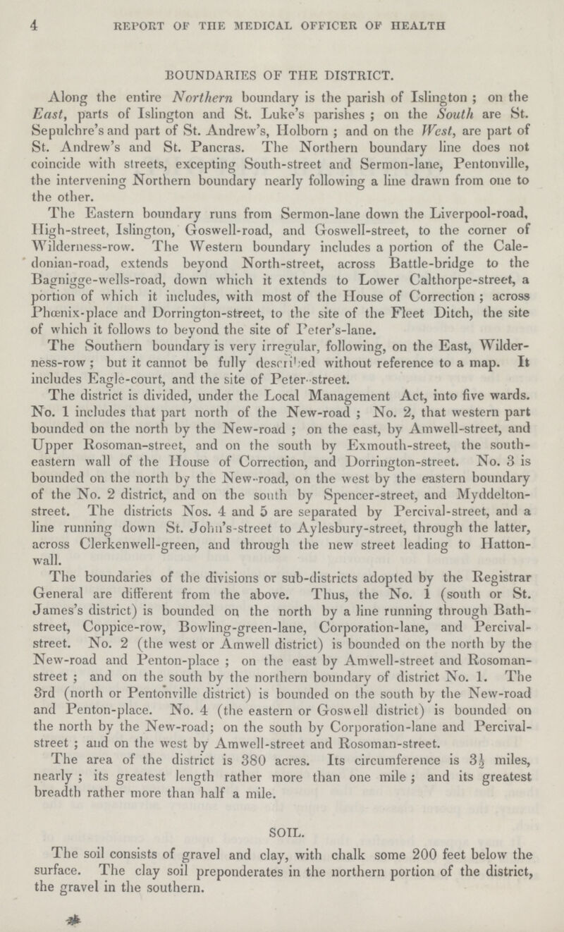 4 REPORT OF THE MEDICAL OFFICER OF HEALTH BOUNDARIES OF THE DISTRICT. Along the entire Northern boundary is the parish of Islington; on the East, parts of Islington and St. Luke's parishes; on the South are St. Sepulchre's and part of St. Andrew's, Holborn; and on the West, are part of St. Andrew's and St. Pancras. The Northern boundary line does not coincide with streets, excepting South-street and Sermon-lane, Pentonville, the intervening Northern boundary nearly following a line drawn from one to the other. The Eastern boundary runs from Sermon-lane down the Liverpool-road, High-street, Islington, Goswell-road, and Goswell-street, to the corner of Wilderness-row. The Western boundary includes a portion of the Cale donian-road, extends beyond North-street, across Battle-bridge to the Bagnigge-wells-road, down which it extends to Lower Calthorpe-street, a portion of which it includes, with most of the House of Correction; across Phoenix-place and Dorrington-stfeet, to the site of the Fleet Ditch, the site of which it follows to beyond the site of Peter's-lane. The Southern boundary is very irregular, following, on the East, Wilder ness-row; but it cannot be fully described without reference to a map. It includes Eagle-court, and the site of Peter-street. The district is divided, under the Local Management Act, into five wards. No. 1 includes that part north of the New-road; No. 2, that western part bounded on the north by the New-road; on the east, by Amwell-street, and Upper Rosoman-street, and on the south by Exmouth-street, the south eastern wall of the House of Correction, and Dorrington-street. No. 3 is bounded on the north by the New- road, on the west by the eastern boundary of the No. 2 district, and on the south by Spencer-street, and Myddelton street. The districts Nos. 4 and 5 are separated by Percival-street, and a line running down St. Johu's-street to Aylesbury-street, through the latter, across Clerkenwell-green, and through the new street leading to Hatton wall. The boundaries of the divisions or sub-districts adopted by the Registrar General are different from the above. Thus, the No. 1 (south or St. James's district) is bounded on the north by a line running through Bath street, Coppice-row, Bowling-green-lane, Corporation-lane, and Percival street. No. 2 (the west or Amwell district) is bounded on the north by the New-road and Penton-place; on the east by Amwell-street and Rosoman street; and on the south by the northern boundary of district No. 1. The 3rd (north or Pentonville district) is bounded on the south by the New-road and Penton-place. No. 4 (the eastern or Goswell district) is bounded on the north by the New-road; on the south by Corporation-lane and Percival street; and on the west by Amwell-street and Rosoman-street. The area of the district is 380 acres. Its circumference is 3½ miles, nearly; its greatest length rather more than one mile; and its greatest breadth rather more than half a mile. SOIL. The soil consists of gravel and clay, with chalk some 200 feet below the surface. The clay soil preponderates in the northern portion of the district, the gravel in the southern.