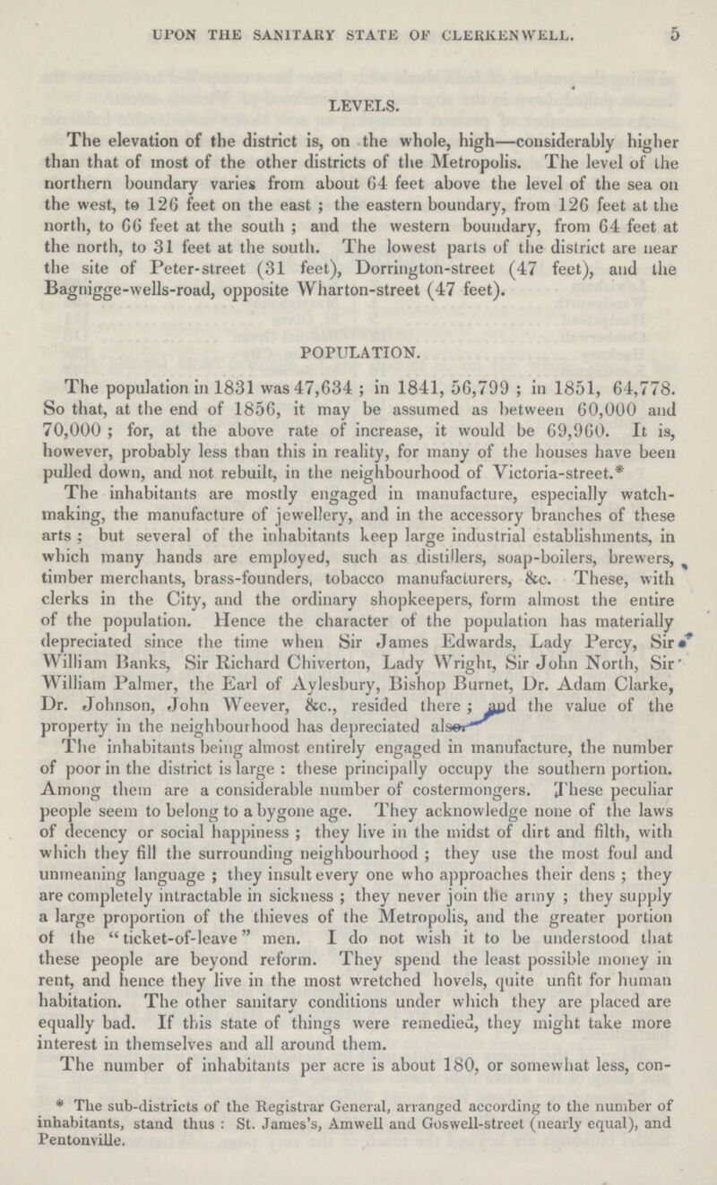 5 UPON THE SANITARY STATE OF CLERKEN WELL. LEVELS. The elevation of the district is, on the whole, high—considerably higher than that of most of the other districts of the Metropolis. The level of the northern boundary varies from about 64 feet above the level of the sea ou the west, te 126 feet on the east; the eastern boundary, from 126 feet at the north, to 66 feet at the south; and the western boundary, from 64 feet at the north, to 31 feet at the south. The lowest parts of the district are near the site of Peter-street (31 feet), Dorrington-street (47 feet), and the Bagnigge-wells-road, opposite Wharton-street (47 feet). POPULATION. The population in 1831 was 47,634; in 1841, 56,799; in 1851, 64,778. So that, at the end of 1856, it may be assumed as between 60,000 and 70,000; for, at the above rate of increase, it would be 69,960. It is, however, probably less than this in reality, for many of the houses have been pulled down, and not rebuilt, in the neighbourhood of Victoria-street.* The inhabitants are mostly engaged in manufacture, especially watch making, the manufacture of jewellery, and in the accessory branches of these arts ; but several of the inhabitants keep large industrial establishments, in which many hands are employed, such as distillers, soap-boilers, brewers, timber merchants, brass-founders, tobacco manufacturers, &c. These, with clerks in the City, and the ordinary shopkeepers, form almost the entire of the population. Hence the character of the population has materially depreciated since the time when Sir James Edwards, Lady Percy, Sir William Ranks, Sir Richard Chiverton, Lady Wright, Sir John North, Sir William Palmer, the Earl of Aylesbury, Bishop Burnet, Dr. Adam Clarke, Dr. Johnson, John Weever, &c., resided there; and the value of the property in the neighboutbood has depreciated alse: The inhabitants being almost entirely engaged in manufacture, the number of poor in the district is large: these principally occupy the southern portion. Among them are a considerable number of costerinongers. These peculiar people seem to belong to a bygone age. They acknowledge none of the laws of decency or social happiness; they live in the midst of dirt and filth, with which they fill the surrounding neighbourhood; they use the most foul and unmeaning language; they insult every one who approaches their dens; they are completely intractable in sickness; they never join the army; they supply a large proportion of the thieves of the Metropolis, and the greater portion ot the ticket-of-leave men. I do not wish it to be understood that these people are beyond reform. They spend the least possible money in rent, and hence they live in the most wretched hovels, quite unfit for human habitation. The other sanitary conditions under which they are placed are equally bad. If this state of things were remedied, they might take more interest in themselves and all around them. The number of inhabitants per acre is about 180, or somewhat less, con¬ *The sub-districts of the Registrar General, arranged according to the number of inhabitants, stand thus: St. James's, Amwell and Goswell-street (nearly equal), and Pentonville.