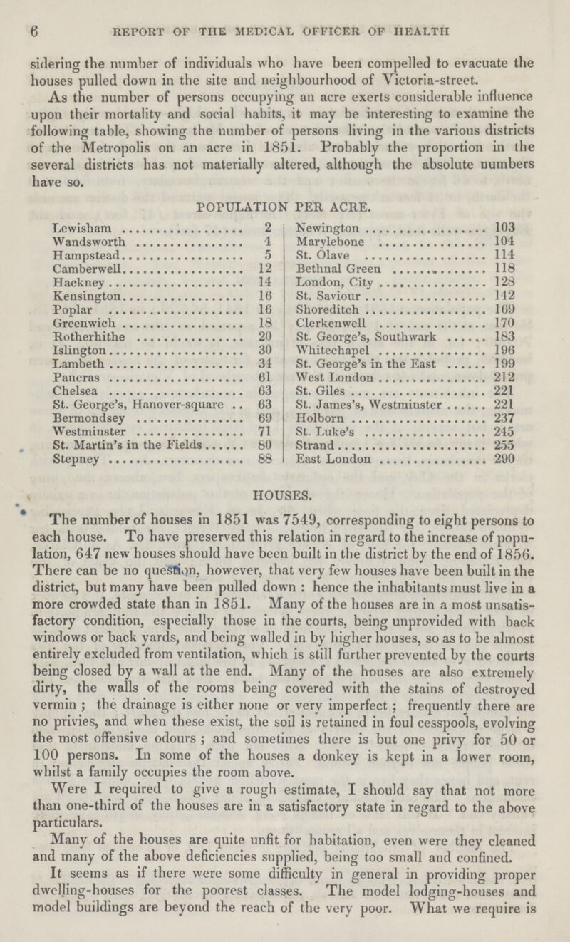 6 REPORT OF THE MEDICAL OFFICER OF HEALTH sidering the number of individuals who have been compelled to evacuate the houses pulled down in the site and neighbourhood of Victoria-street. As the number of persons occupying an acre exerts considerable influence upon their mortality and social habits, it may be interesting to examine the following table, showing the number of persons living in the various districts of the Metropolis on an acre in 1851. Probably the proportion in the several districts has not materially altered, although the absolute numbers have so. POPULATION PER ACRE. Lewisham 2 Wandsworth 4 Hampstead 5 Camberwell 12 Hackney 14 Kensington 16 Poplar 16 Greenwich 18 Rotherhithe 20 Islington 30 Lambeth 31 Pancras 61 Chelsea 63 St. George's, Hanover-square .. 63 Bermondsey 69 Westminster 71 St. Martin's in the Fields 80 Stepney 88 Newington 103 Marylebone 101 St. Olave 114 Bethnal Green 118 London, City 128 St. Saviour 142 Shoreditch 169 Clerkenwell 170 St George's, South wark 183 Whitechapel 196 St. George's in the East 199 West London 212 St. Giles 221 St. James's, Westminster 221 Holborn 237 St. Luke's 245 Strand 255 East London 290 HOUSES. The number of houses in 1851 was 7549, corresponding to eight persons to each house. To have preserved this relation in regard to the increase of popu lation, 647 new houses should have been built in the district by the end of 1856. There can be no question, however, that very few houses have been built in the district, but many have been pulled down: hence the inhabitants must live in a more crowded state than in 1851. Many of the houses are in a most unsatis factory condition, especially those in the courts, being unprovided with back windows or back yards, and being walled in by higher houses, so as to be almost entirely excluded from ventilation, which is still further prevented by the courts being closed by a wall at the end. Many of the houses are also extremely dirty, the walls of the rooms being covered with the stains of destroyed vermin; the drainage is either none or very imperfect; frequently there are no privies, and when these exist, the soil is retained in foul cesspools, evolving the most offensive odours; and sometimes there is but one privy for 50 or 100 persons. In some of the houses a donkey is kept in a lower room, whilst a family occupies the room above. Were I required to give a rough estimate, I should say that not more than one-third of the houses are in a satisfactory state in regard to the above particulars. Many of the houses are quite unfit for habitation, even were they cleaned and many of the above deficiencies supplied, being too small and confined. It seems as if there were some difficulty in general in providing proper dwelling-houses for the poorest classes. The model lodging-houses and model buildings are beyond the reach of the very poor. What we require is