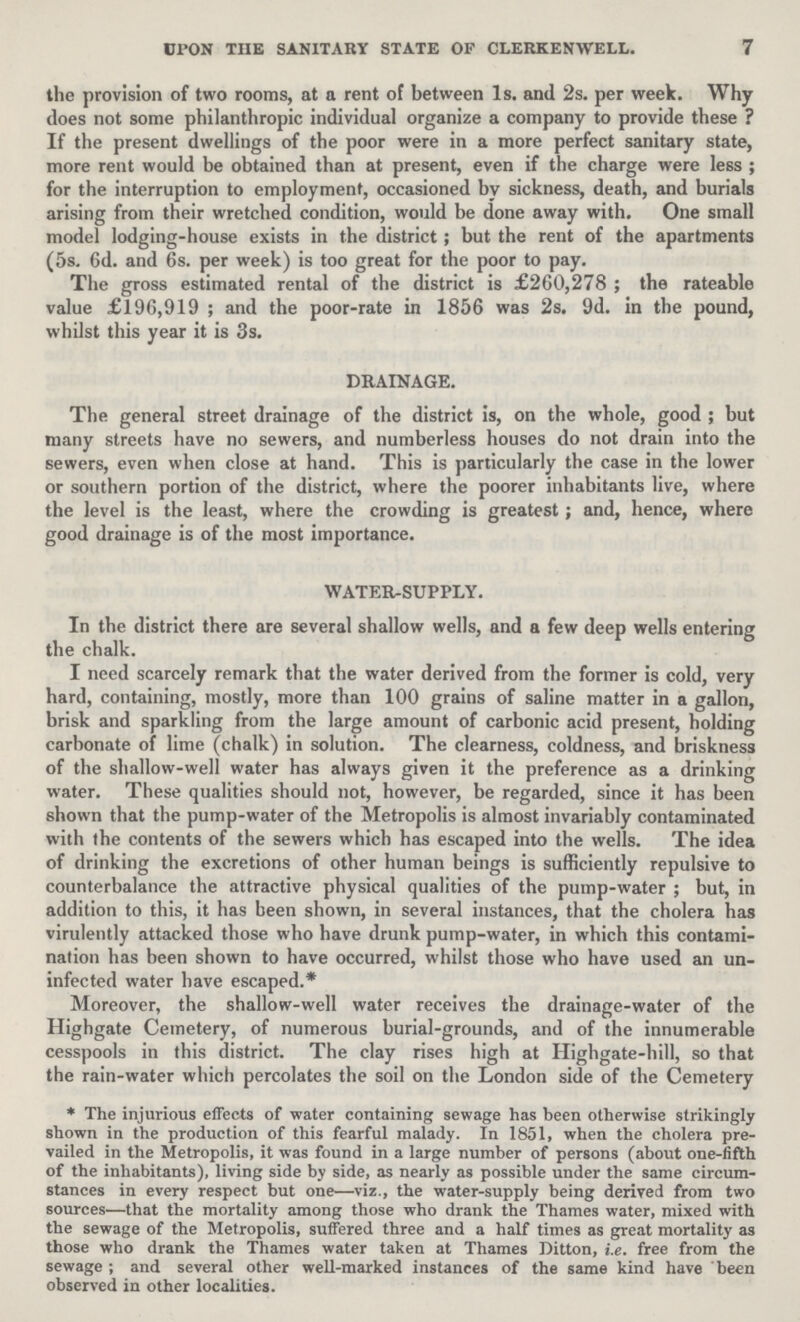 7 UPON THE SANITARY STATE OP CLERKENWELL. the provision of two rooms, at a rent of between 1s. and 2s. per week. Why does not some philanthropic individual organize a company to provide these ? If the present dwellings of the poor were in a more perfect sanitary state, more rent would be obtained than at present, even if the charge were less; for the interruption to employment, occasioned by sickness, death, and burials arising from their wretched condition, would be done away with. One small model lodging-house exists in the district; but the rent of the apartments (5s. 6d. and 6s. per week) is too great for the poor to pay. The gross estimated rental of the district is £260,278; the rateable value £196,919 ; and the poor-rate in 1856 was 2s. 9d. in the pound, whilst this year it is 3s. DRAINAGE. The general street drainage of the district is, on the whole, good; but many streets have no sewers, and numberless houses do not drain into the sewers, even when close at hand. This is particularly the case in the lower or southern portion of the district, where the poorer inhabitants live, where the level is the least, where the crowding is greatest; and, hence, where good drainage is of the most importance. WATER-SUPPLY. In the district there are several shallow wells, and a few deep wells entering the chalk. I need scarcely remark that the water derived from the former is cold, very hard, containing, mostly, more than 100 grains of saline matter in a gallon, brisk and sparkling from the large amount of carbonic acid present, holding carbonate of lime (chalk) in solution. The clearness, coldness, and briskness of the shallow-well water has always given it the preference as a drinking water. These qualities should not, however, be regarded, since it has been shown that the pump-water of the Metropolis is almost invariably contaminated with the contents of the sewers which has escaped into the wells. The idea of drinking the excretions of other human beings is sufficiently repulsive to counterbalance the attractive physical qualities of the pump-water ; but, in addition to this, it has been shown, in several instances, that the cholera has virulently attacked those who have drunk pump-water, in which this contami nation has been shown to have occurred, whilst those who have used an un infected water have escaped.* Moreover, the shallow-well water receives the drainage-water of the Highgate Cemetery, of numerous burial-grounds, and of the innumerable cesspools in this district. The clay rises high at Highgate-hill, so that the rain-water which percolates the soil on the London side of the Cemetery * The injurious effects of water containing sewage has been otherwise strikingly shown in the production of this fearful malady. In 1851, when the cholera pre vailed in the Metropolis, it was found in a large number of persons (about one-fifth of the inhabitants), living side by side, as nearly as possible under the same circum stances in every respect but one—viz., the water-supply being derived from two sources—that the mortality among those who drank the Thames water, mixed with the sewage of the Metropolis, suffered three and a half times as great mortality as those who drank the Thames water taken at Thames Ditton, i.e. free from the sewage ; and several other well-marked instances of the same kind have been observed in other localities.