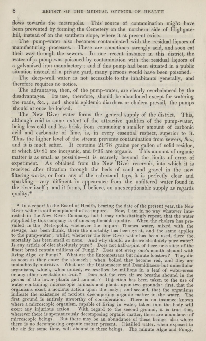 8 REPORT OF THE MEDICAL OFFICER OF HEALTH flows towards the metropolis. This source of contamination might have been prevented by forming the Cemetery on the northern side of Highgate hill, instead of on the southern slope, where it at present exists. The pump-water also becomes contaminated with the residual liquors of manufacturing processes. These are sometimes strongly acid, and soon eat their way through the sewers. In one recent instance in this district, the water of a pump was poisoned by contamination with the residual liquors of a galvanized iron manufactory; and if this pump had been situated in a public situation instead of a private yard, many persons would have been poisoned. The deep-well water is not accessible to the inhabitants generally, and therefore requires no notice. The advantages, then, of the pump-water, are clearly overbalanced by the disadvantages. Its use, therefore, should be abandoned except for watering the roads, &c.; and should epidemic diarrhoea or cholera prevail, the pumps should at once be locked. The New River water forms the general supply of the district. This, although void to some extent of the attractive qualities of the pump-water, being less cold and less brisk, from containing a smaller amount of carbonic acid and carbonate of lime, is, in every essential respect, superior to it. Thus the higher level of the stream prevents contamination from sew ers, &c., and it is much softer. It contains 21.78 grains per gallon of solid residue, of which 20.81 are inorganic, and 0.96 are organic. This amount of organic matter is as small as possible—it is scarcely beyond the limits of error of experiment. As obtained from the New River reservoir, into which it is received after filtration through the beds of sand and gravel in the new filtering works, or from any of the cab-stand taps, it is perfectly clear and sparkling—very different in appearance from the unfiltered water found in the river itself ; and it forms, I believe, an unexceptionable supply as regards quality.* * In a report to the Board of Health, bearing the date of the present year, the New River water is still complained of as impure. Now, I am in no way whatever inte rested in the New River Company, but I may unhesitatingly repeat, that the water supplied by this company is of unexceptionable quality. When the cholera has pre vailed in the Metropolis, whenever the impure Thames water, mixed with the sewage, has been drank, there the mortality has been great, and the same applies to the pump-water; whilst, whenever the New River water has been used, there the mortality has been small or none. And why should we desire absolutely pure water? Is any article of diet absolutely pure? Does not half-a-pint of beer or a slice of the finest bread contain millions of Fungi? Does not every one's mouth abound with living Algre or Fungi? What are the Entomostraca but minute lobsters ? They die as soon as they enter the stomach; when boiled they become red, and they are undoubtedly nutritive. What are the Diatomacea' and Desmidiaceæ but unicellular organisms, which, when united, we swallow by millions in a leaf of water-cress or any other vegetable or fruit? Does not the very air we breathe abound in the germs of the lower plants and animals? Objection has been taken to the use of water containing microscopic animals and plants upon two grounds: first, that the orgauisms exert a noxious action upon the body; and second, that the organisms indicate the existence of noxious decomposing organic matter in the water. The first ground is entirely unworthy of consideration. There is no instance known where a microscopic organism, capable of living in water, taken into the body will exert any injurious action. With regard to the second ground, it is true that, wherever there is spontaneously decomposing organic matter, there are abundance of microscopic beings. But there may be an abundance of these beings also where there is no decomposing organic matter present. Distilled water, when exposed to the air for some time, will abound in these beings. The minute Alga; and Fungi,