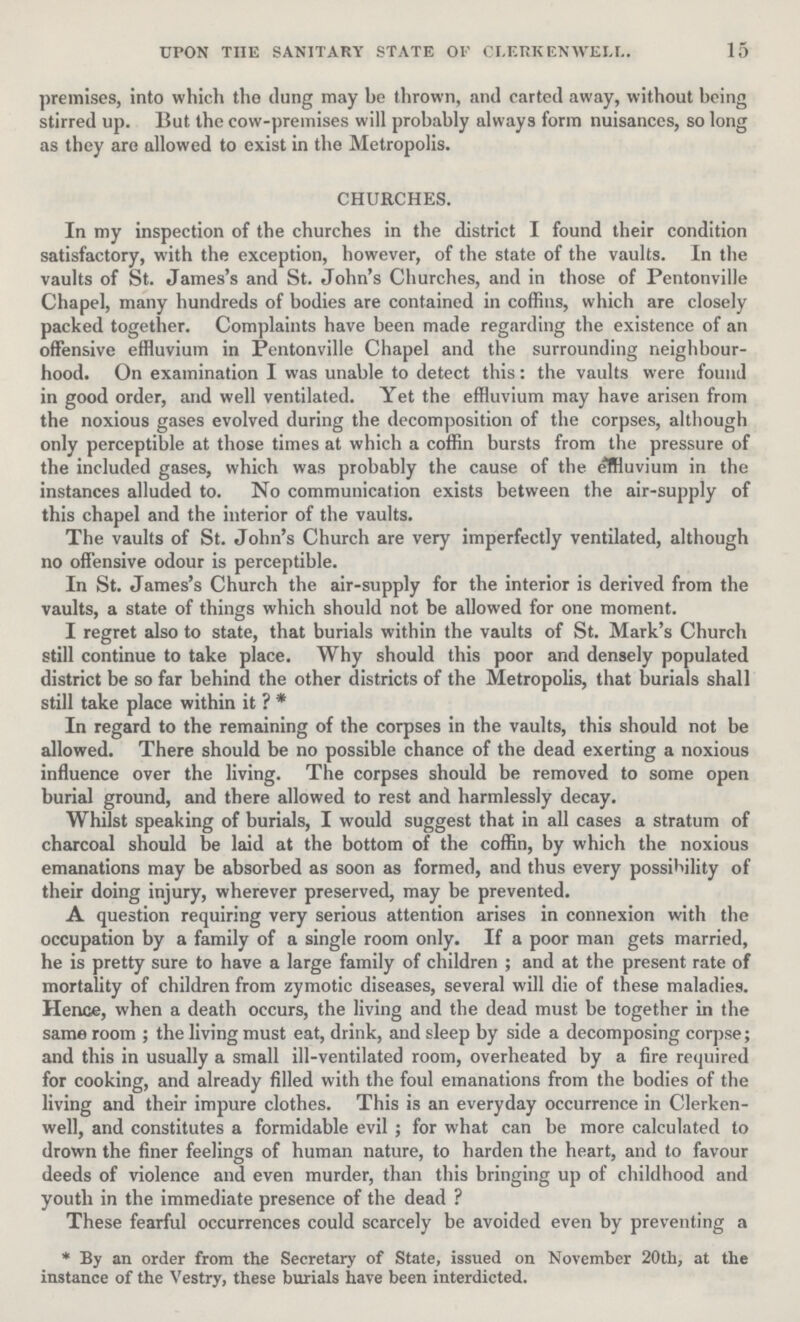 15 upon the sanitary state of clerkenwell. premises, into which the dung may be thrown, and carted away, without being stirred up. But the cow-premises will probably always form nuisances, so long as they are allowed to exist in the Metropolis. CHURCHES. In my inspection of the churches in the district I found their condition satisfactory, with the exception, however, of the state of the vaults. In the vaults of St. James's and St. John's Churches, and in those of Pentonville Chapel, many hundreds of bodies are contained in coffins, which are closely packed together. Complaints have been made regarding the existence of an offensive effluvium in Pentonville Chapel and the surrounding neighbour hood. On examination I was unable to detect this: the vaults were found in good order, and well ventilated. Yet the effluvium may have arisen from the noxious gases evolved during the decomposition of the corpses, although only perceptible at those times at which a coffin bursts from the pressure of the included gases, which was probably the cause of the effluvium in the instances alluded to. No communication exists between the air-supply of this chapel and the interior of the vaults. The vaults of St. John's Church are very imperfectly ventilated, although no offensive odour is perceptible. In St. James's Church the air-supply for the interior is derived from the vaults, a state of things which should not be allowed for one moment. I regret also to state, that burials within the vaults of St. Mark's Church still continue to take place. Why should this poor and densely populated district be so far behind the other districts of the Metropolis, that burials shall still take place within it?* In regard to the remaining of the corpses in the vaults, this should not be allowed. There should be no possible chance of the dead exerting a noxious influence over the living. The corpses should be removed to some open burial ground, and there allowed to rest and harmlessly decay. Whilst speaking of burials, I would suggest that in all cases a stratum of charcoal should be laid at the bottom of the coffin, by which the noxious emanations may be absorbed as soon as formed, and thus every possibility of their doing injury, wherever preserved, may be prevented. A question requiring very serious attention arises in connexion with the occupation by a family of a single room only. If a poor man gets married, he is pretty sure to have a large family of children; and at the present rate of mortality of children from zymotic diseases, several will die of these maladies. Hence, when a death occurs, the living and the dead must be together in the same room; the living must eat, drink, and sleep by side a decomposing corpse; and this in usually a small ill-ventilated room, overheated by a fire required for cooking, and already filled with the foul emanations from the bodies of the living and their impure clothes. This is an everyday occurrence in Clerken well, and constitutes a formidable evil; for what can be more calculated to drown the finer feelings of human nature, to harden the heart, and to favour deeds of violence and even murder, than this bringing up of childhood and youth in the immediate presence of the dead ? These fearful occurrences could scarcely be avoided even by preventing a *By an order from the Secretary of State, issued on November 20th, at the instance of the Vestry, these burials have been interdicted.