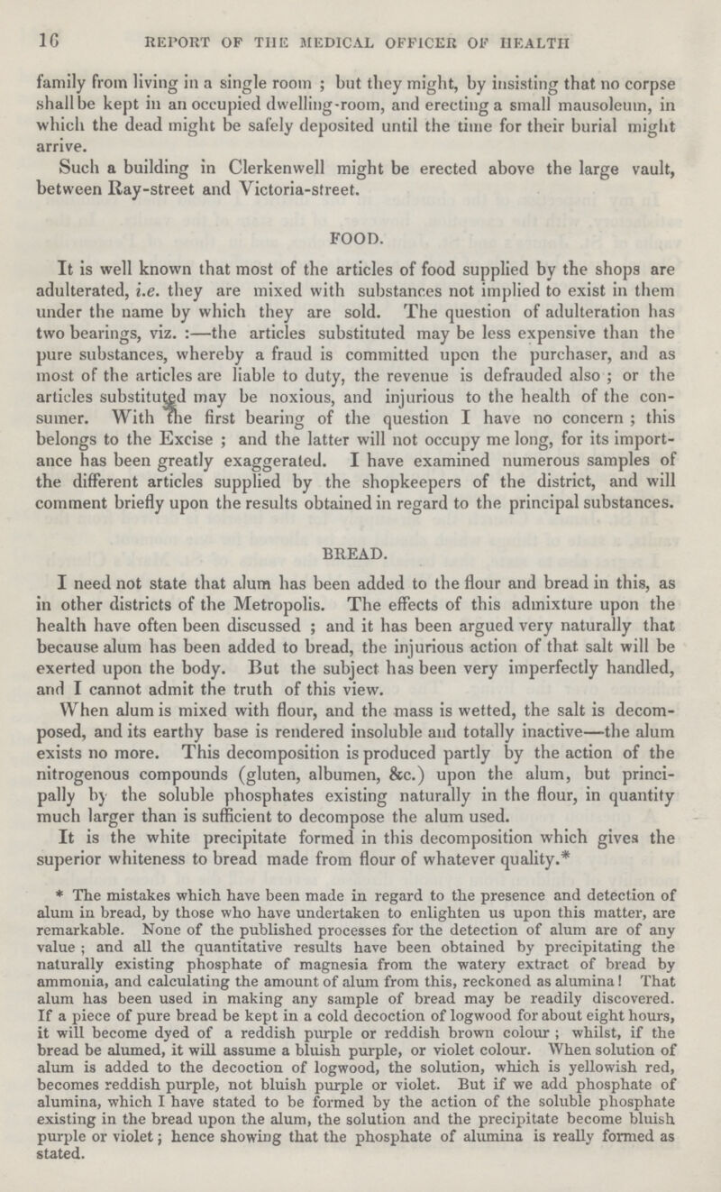 16 REPORT OF THE MEDICAL OFFICER OF HEALTH family from living in a single room; but they might, by insisting that no corpse shall be kept in an occupied dwelling-room, and erecting a small mausoleum, in which the dead might be safely deposited until the time for their burial might arrive. Such a building in Clerkenwell might be erected above the large vault, between Ray-street and Victoria-street. FOOD. It is well known that most of the articles of food supplied by the shops are adulterated, i.e. they are mixed with substances not implied to exist in them under the name by which they are sold. The question of adulteration has two bearings, viz.:—the articles substituted may be less expensive than the pure substances, whereby a fraud is committed upon the purchaser, and as most of the articles are liable to duty, the revenue is defrauded also; or the articles substituted may be noxious, and injurious to the health of the con sumer. With the first bearing of the question I have no concern; this belongs to the Excise; and the latter will not occupy me long, for its import ance has been greatly exaggerated. I have examined numerous samples of the different articles supplied by the shopkeepers of the district, and will comment briefly upon the results obtained in regard to the principal substances. BREAD. I need not state that alum has been added to the flour and bread in this, as in other districts of the Metropolis. The effects of this admixture upon the health have often been discussed; and it has been argued very naturally that because alum has been added to bread, the injurious action of that salt will be exerted upon the body. But the subject has been very imperfectly handled, and I cannot admit the truth of this view. When alum is mixed with flour, and the mass is wetted, the salt is decom posed, and its earthy base is rendered insoluble and totally inactive—the alum exists no more. This decomposition is produced partly by the action of the nitrogenous compounds (gluten, albumen, &c.) upon the alum, but princi pally by the soluble phosphates existing naturally in the flour, in quantity much larger than is sufficient to decompose the alum used. It is the white precipitate formed in this decomposition which gives the superior whiteness to bread made from flour of whatever quality.* *The mistakes which have been made in regard to the presence and detection of alum in bread, by those who have undertaken to enlighten us upon this matter, are remarkable. None of the published processes for the detection of alum are of any value; and all the quantitative results have been obtained by precipitating the naturally existing phosphate of magnesia from the watery extract of bread by ammonia, and calculating the amount of alum from this, reckoned as alumina! That alum has been used in making any sample of bread may be readily discovered. If a piece of pure bread be kept in a cold decoction of logwood for about eight hours, it will become dyed of a reddish purple or reddish brown colour; whilst, if the bread be alumed, it will assume a bluish purple, or violet colour. When solution of alum is added to the decoction of logwood, the solution, which is yellowish red, becomes reddish purple, not bluish purple or violet. But if we add phosphate of alumina, which I have stated to be formed by the action of the soluble phosphate existing in the bread upon the alum, the solution and the precipitate become bluish purple or violet; hence showing that the phosphate of alumina is really formed as stated.