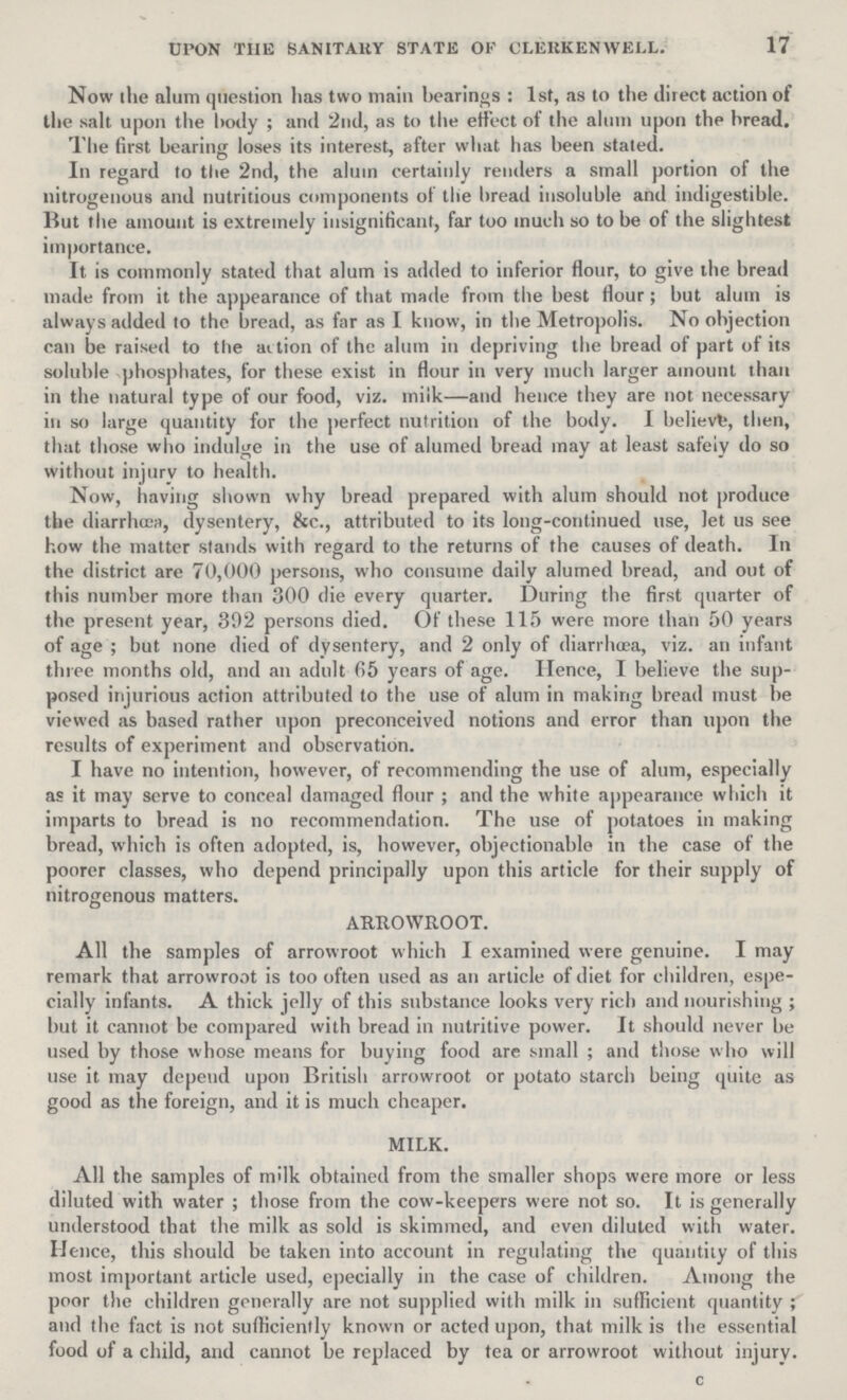 17 UPON THE SANITARY STATE OF CLERKEN WELL. Now the alum question has two main hearings: 1st, as to the direct action of the salt upon the body; and 2nd, as to the effect ot the alum upon the bread. The first bearing loses its interest, after what has been staled. In regard to the 2nd, the alum certainly renders a small portion of the nitrogenous and nutritious components of the bread insoluble and indigestible. But the amount is extremely insignificant, far too much so to be of the slightest importance. It is commonly stated that alum is added to inferior flour, to give the bread made from it the appearance of that made from the best flour; but alum is always added to the bread, as far as I know, in the Metropolis. No objection can be raised to the aition of the alum in depriving the bread of part of its soluble phosphates, for these exist in flour in very much larger amount than in the natural type of our food, viz. milk—and hence they are not necessary in so large quantity for the perfect nutrition of the body. I believe, then, that those who indulge in the use of alumed bread may at least safely do so without injury to health. Now, having shown why bread prepared with alum should not produce the diarrhoea, dysentery, &c., attributed to its long-continued use, let us see how the matter stands with regard to the returns of the causes of death. In the district are 70,000 persons, who consume daily alumed bread, and out of this number more than 300 die every quarter. During the first quarter of the present year, 392 persons died. Of these 115 were more than 50 years of age; but none died of dysentery, and 2 only of diarrhoea, viz. an infant three months old, and an adult 65 years of age. Hence, I believe the sup posed injurious action attributed to the use of alum in making bread must be viewed as based rather upon preconceived notions and error than upon the results of experiment and observation. I have no intention, however, of recommending the use of alum, especially as it may serve to conceal damaged flour; and the white appearance which it imparts to bread is no recommendation. The use of potatoes in making bread, which is often adopted, is, however, objectionable in the case of the poorer classes, who depend principally upon this article for their supply of nitrogenous matters. ARROWROOT. All the samples of arrowroot which I examined were genuine. I may remark that arrowroot is too often used as an article of diet for children, espe cially infants. A thick jelly of this substance looks very rich and nourishing; but it cannot be compared with bread in nutritive power. It should never be used by those whose means for buying food are small; and those who will use it may depend upon British arrowroot or potato starch being quite as good as the foreign, and it is much cheaper. MILK. All the samples of milk obtained from the smaller shops were more or less diluted with water; those from the cow-keepers were not so. It is generally understood that the milk as sold is skimmed, and even diluted with water. Hence, this should be taken into account in regulating the quantity of this most important article used, epecially in the case of children. Among the poor the children generally are not supplied with milk in sufficient quantity; and the fact is not sufficiently known or acted upon, that milk is the essential food of a child, and cannot be replaced by tea or arrowroot without injury. c