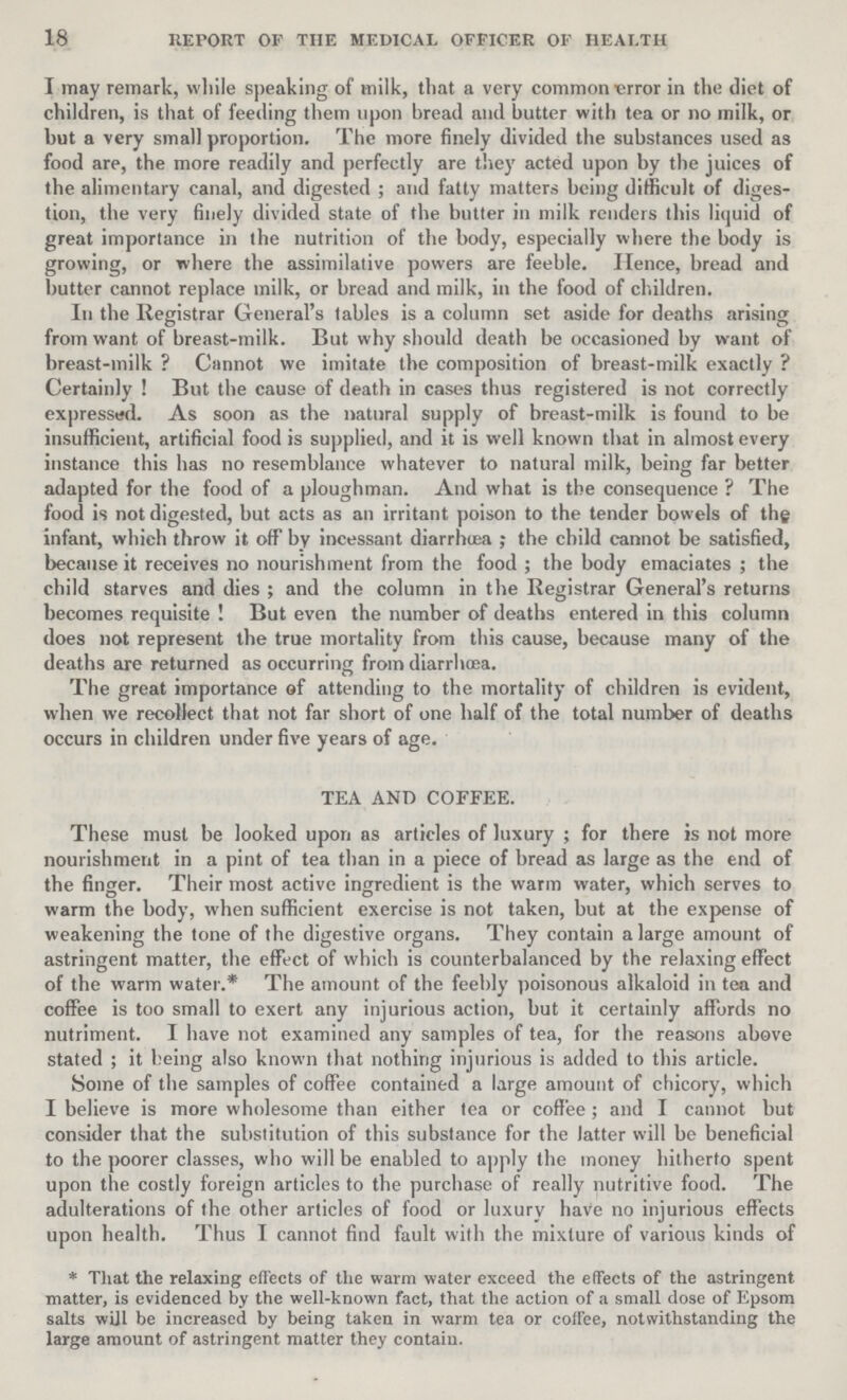 18 REPORT OF THE MEDICAL OFFICER OF HEALTH I may remark, while speaking of milk, that a very common error in the diet of children, is that of feeding them upon bread and butter with tea or no milk, or but a very small proportion. The more finely divided the substances used as food are, the more readily and perfectly are they acted upon by the juices of the alimentary canal, and digested; and fatty matters being difficult of diges tion, the very finely divided state of the butter in milk renders this liquid of great importance in the nutrition of the body, especially where the body is growing, or where the assimilative powers are feeble. Hence, bread and butter cannot replace milk, or bread and milk, in the food of children. In the Registrar General's tables is a column set aside for deaths arising from want of breast-milk. But why should death be occasioned by want of breast-milk? Cannot we imitate the composition of breast-milk exactly ? Certainly! But the cause of death in cases thus registered is not correctly expressed. As soon as the natural supply of breast-milk is found to be insufficient, artificial food is supplied, and it is well known that in almost every instance this has no resemblance whatever to natural milk, being far better adapted for the food of a ploughman. And what is the consequence? The food is not digested, but acts as an irritant poison to the tender bowels of the infant, which throw it off by incessant diarrhoea; the child cannot be satisfied, because it receives no nourishment from the food; the body emaciates; the child starves and dies; and the column in the Registrar General's returns becomes requisite! But even the number of deaths entered in this column does not represent the true mortality from this cause, because many of the deaths are returned as occurring from diarrhoea. The great importance of attending to the mortality of children is evident, when we recollect that not far short of one half of the total number of deaths occurs in children under five years of age. TEA AND COFFEE. These must be looked upon as articles of luxury; for there is not more nourishment in a pint of tea than in a piece of bread as large as the end of the finger. Their most active ingredient is the warm water, which serves to warm the body, when sufficient exercise is not taken, but at the expense of weakening the tone of the digestive organs. They contain a large amount of astringent matter, the effect of which is counterbalanced by the relaxing effect of the warm water.* The amount of the feebly poisonous alkaloid in tea and coffee is too small to exert any injurious action, but it certainly affords no nutriment. I have not examined any samples of tea, for the reasons above stated; it being also known that nothing injurious is added to this article. Some of the samples of coffee contained a large amount of chicory, which I believe is more wholesome than either tea or coffee; and I cannot but consider that the substitution of this substance for the latter will be beneficial to the poorer classes, who will be enabled to apply the money hitherto spent upon the costly foreign articles to the purchase of really nutritive food. The adulterations of the other articles of food or luxury have no injurious effects upon health. Thus I cannot find fault with the mixture of various kinds of *That the relaxing effects of the warm water exceed the effects of the astringent matter, is evidenced by the well-known fact, that the action of a small dose of Epsom salts will be increased by being taken in warm tea or coffee, notwithstanding the large amount of astringent matter they contain.