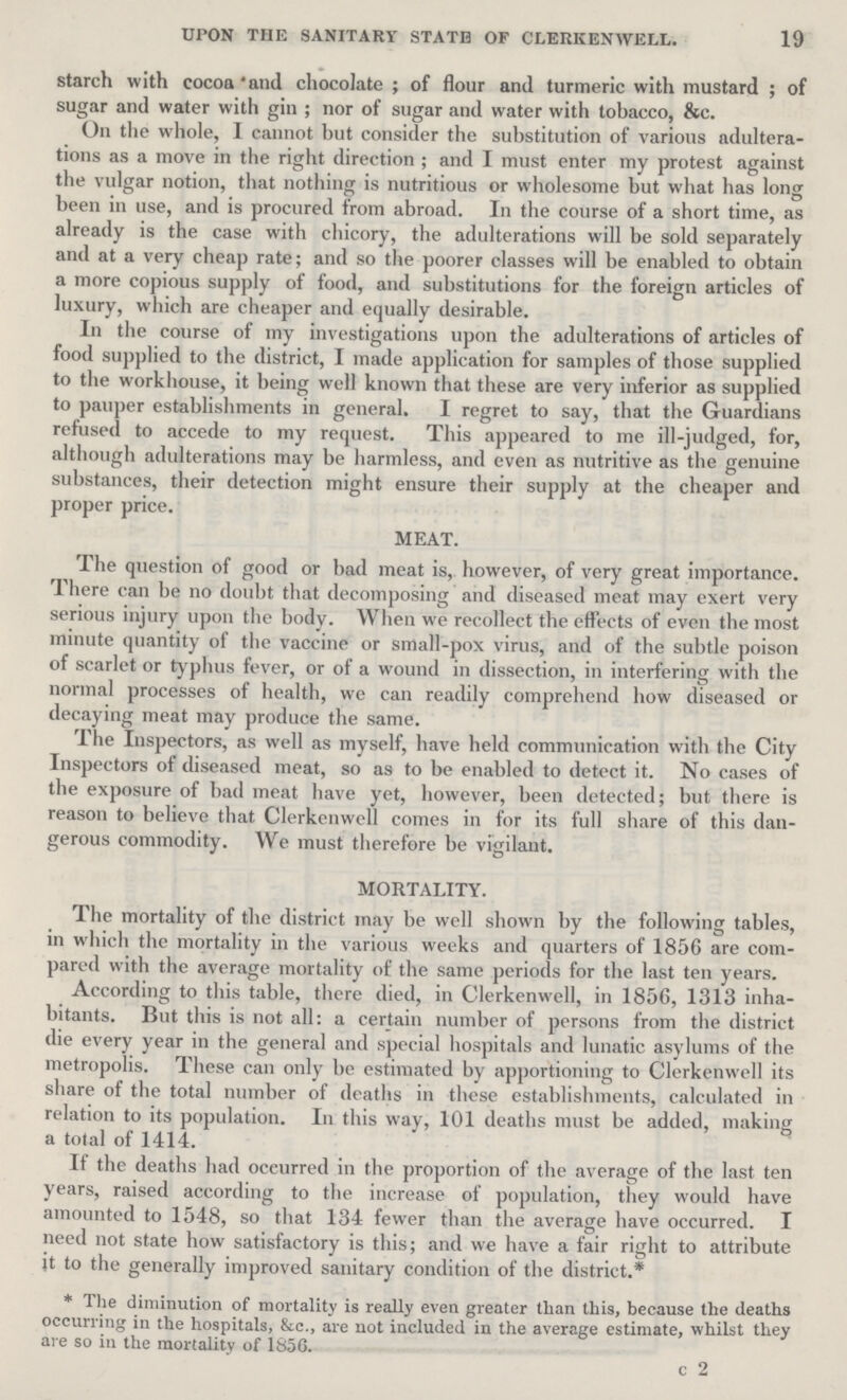 19 UPON THE SANITARY STATE OF CLERKEN WELL. starch with cocoa and chocolate; of flour and turmeric with mustard; of sugar and water with gin; nor of sugar and water with tobacco, &c. On the whole, I cannot but consider the substitution of various adultera tions as a move in the right direction; and I must enter my protest against the vulgar notion, that nothing is nutritious or wholesome but what has long been in use, and is procured from abroad. In the course of a short time, as already is the case with chicory, the adulterations will be sold separately and at a very cheap rate; and so the poorer classes will be enabled to obtain a more copious supply of food, and substitutions for the foreign articles of luxury, which are cheaper and equally desirable. In the course of my investigations upon the adulterations of articles of food supplied to the district, I made application for samples of those supplied to the workhouse, it being well known that these are very inferior as supplied to pauper establishments in general. I regret to say, that the Guardians refused to accede to my request. This appeared to me ill-judged, for, although adulterations may be harmless, and even as nutritive as the genuine substances, their detection might ensure their supply at the cheaper and proper price. MEAT. The question of good or bad meat is, however, of very great importance. There can be no doubt that decomposing and diseased meat may exert very serious injury upon the body. When we recollect the effects of even the most minute quantity of the vaccine or small-pox virus, and of the subtle poison of scarlet or typhus fever, or of a wound in dissection, in interfering with the normal processes of health, we can readily comprehend how diseased or decaying meat may produce the same. The Inspectors, as well as myself, have held communication with the City Inspectors of diseased meat, so as to be enabled to detect it. No cases of the exposure of bad meat have yet, however, been detected; but there is reason to believe that Clerkenwell comes in for its full share of this dan gerous commodity. We must therefore be vigilant. MORTALITY. The mortality of the district may be well shown by the following tables, in which the mortality in the various weeks and quarters of 1856 are com pared with the average mortality of the same periods for the last ten years. According to this table, there died, in Clerkenwell, in 1856, 1313 inha bitants. But this is not all: a certain number of persons from the district die every year in the general and special hospitals and lunatic asylums of the metropolis. These can only be estimated by apportioning to Clerkenwell its share of the total number of deaths in these establishments, calculated in relation to its population. In this way, 101 deaths must be added, making a total of 1414. If the deaths had occurred in the proportion of the average of the last ten years, raised according to the increase of population, they would have amounted to 1548, so that 134 fewer than the average have occurred. I need not state how satisfactory is this; and we have a fair right to attribute it to the generally improved sanitary condition of the district.* * The diminution of mortality is really even greater than this, because the deaths occurring in the hospitals, &c., are not included in the average estimate, whilst they are so in the mortality of 1856. c 2