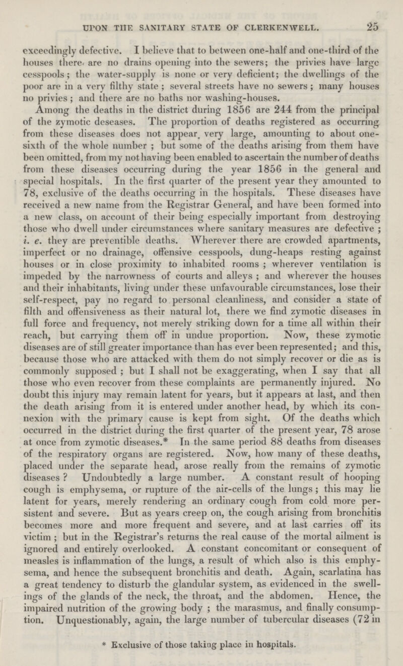 25 upon the sanitary state of clerkenwell. exceedingly defective. I believe that to between one-half and one-third of the houses there are no drains opening into the sewers; the privies have large cesspools; the water-supply is none or very deficient; the dwellings of the poor are in a very filthy state; several streets have no sewers; many houses no privies; and there are no baths nor washing-houses. Among the deaths in the district during 1856 are 244 from the principal of the zymotic deseases. The proportion of deaths registered as occurring from these diseases does not appear very large, amounting to about one sixth of the whole number; but some of the deaths arising from them have been omitted, from my not having been enabled to ascertain the number of deaths from these diseases occurring during the year 1856 in the general and special hospitals. In the first quarter of the present year they amounted to 78, exclusive of the deaths occurring in the hospitals. These diseases have received a new name from the Registrar General, and have been formed into a new class, on account of their being especially important from destroying those who dwell under circumstances where sanitary measures are defective; i. e. they are preventible deaths. Wherever there are crowded apartments, imperfect or no drainage, offensive cesspools, dung-heaps resting against houses or in close proximity to inhabited rooms; wherever ventilation is impeded by the narrowness of courts and alleys; and wherever the houses and their inhabitants, living under these unfavourable circumstances, lose their self-respect, pay no regard to personal cleanliness, and consider a state of filth and offensiveness as their natural lot, there we find zymotic diseases in full force and frequency, not merely striking down for a time all within their reach, but carrying them off in undue proportion. Now, these zymotic diseases are of still greater importance than has ever been represented; and this, because those who are attacked with them do not simply recover or die as is commonly supposed; but I shall not be exaggerating, when I say that all those who even recover from these complaints are permanently injured. No doubt this injury may remain latent for years, but it appears at last, and then the death arising from it is entered under another head, by which its con nexion with the primary cause is kept from sight. Of the deaths which occurred in the district during the first quarter of the present year, 78 arose at once from zymotic diseases.* In the same period 88 deaths from diseases of the respiratory organs are registered. Now, how many of these deaths, placed under the separate head, arose really from the remains of zymotic diseases ? Undoubtedly a large number. A constant result of hooping cough is emphysema, or rupture of the air-cells of the lungs; this may lie latent for years, merely rendering an ordinary cough from cold more per sistent and severe. But as years creep on, the cough arising from bronchitis becomes more and more frequent and severe, and at last carries off its victim; but in the Registrar's returns the real cause of the mortal ailment is ignored and entirely overlooked. A constant concomitant or consequent of measles is inflammation of the lungs, a result of which also is this emphy sema, and hence the subsequent bronchitis and death. Again, scarlatina has a great tendency to disturb the glandular system, as evidenced in the swell ings of the glands of the neck, the throat, and the abdomen. Hence, the impaired nutrition of the growing body; the marasmus, and finally consump tion. Unquestionably, again, the large number of tubercular diseases (72 in * Exclusive of those taking place in hospitals.