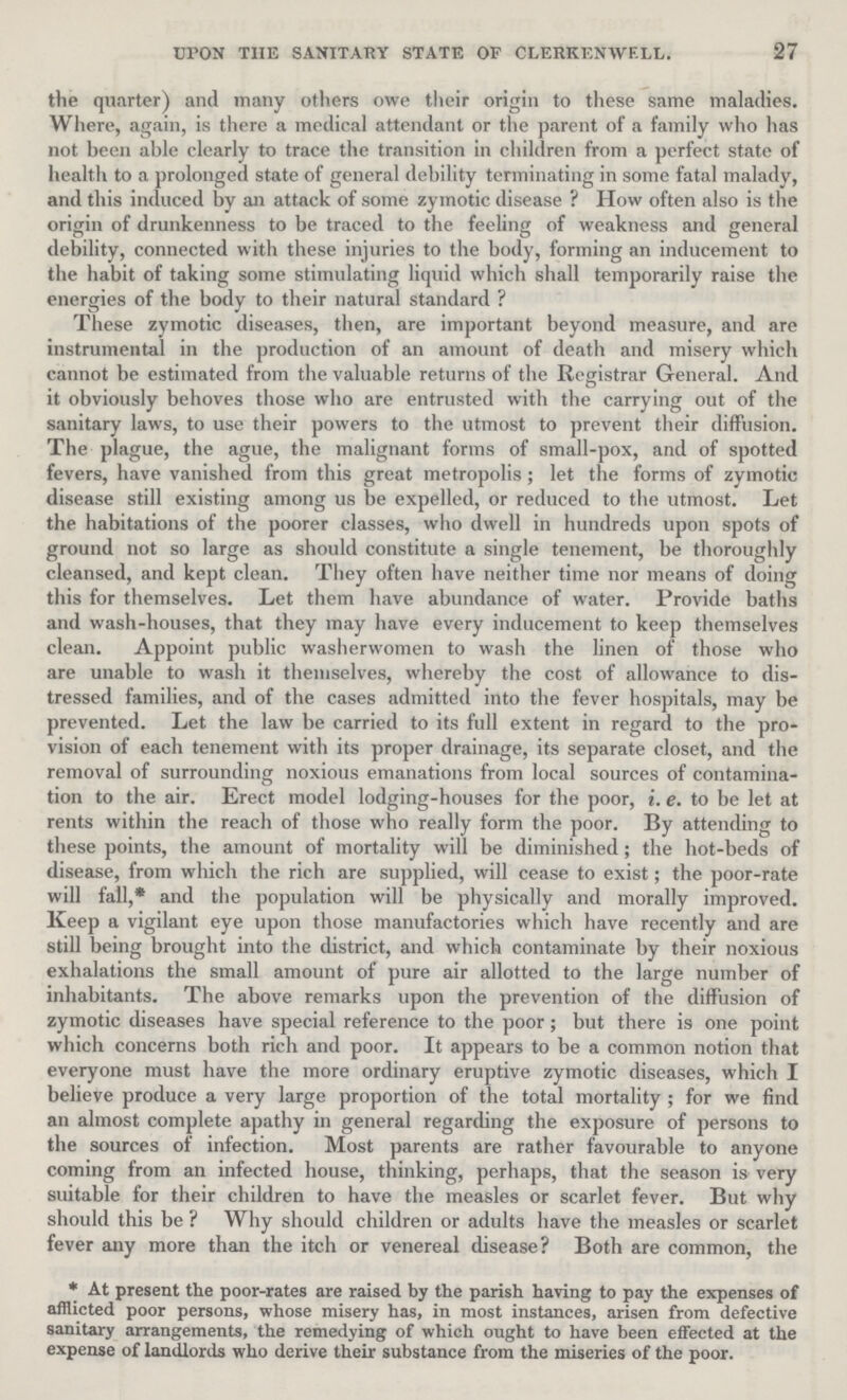 27 UPON THE SANITARY STATE OF CLERKEN WELL. the quarter) and many others owe their origin to these same maladies. Where, again, is there a medical attendant or the parent of a family who has not been able clearly to trace the transition in children from a perfect state of health to a prolonged state of general debility terminating in some fatal malady, and this induced by an attack of some zymotic disease ? How often also is the origin of drunkenness to be traced to the feeling of weakness and general debility, connected with these injuries to the body, forming an inducement to the habit of taking some stimulating liquid which shall temporarily raise the energies of the body to their natural standard ? These zymotic diseases, then, are important beyond measure, and are instrumental in the production of an amount of death and misery which cannot be estimated from the valuable returns of the Registrar General. And it obviously behoves those who are entrusted with the carrying out of the sanitary laws, to use their powers to the utmost to prevent their diffusion. The plague, the ague, the malignant forms of small-pox, and of spotted fevers, have vanished from this great metropolis; let the forms of zymotic disease still existing among us be expelled, or reduced to the utmost. Let the habitations of the poorer classes, who dwell in hundreds upon spots of ground not so large as should constitute a single tenement, be thoroughly cleansed, and kept clean. They often have neither time nor means of doing this for themselves. Let them have abundance of water. Provide baths and wash-houses, that they may have every inducement to keep themselves clean. Appoint public washerwomen to wash the linen of those who are unable to wash it themselves, whereby the cost of allowance to dis tressed families, and of the cases admitted into the fever hospitals, may be prevented. Let the law be carried to its full extent in regard to the pro vision of each tenement with its proper drainage, its separate closet, and the removal of surrounding noxious emanations from local sources of contamina tion to the air. Erect model lodging-houses for the poor, i. e. to be let at rents within the reach of those who really form the poor. By attending to these points, the amount of mortality will be diminished; the hot-beds of disease, from which the rich are supplied, will cease to exist; the poor-rate will fall,* and the population will be physically and morally improved. Keep a vigilant eye upon those manufactories which have recently and are still being brought into the district, and which contaminate by their noxious exhalations the small amount of pure air allotted to the large number of inhabitants. The above remarks upon the prevention of the diffusion of zymotic diseases have special reference to the poor; but there is one point which concerns both rich and poor. It appears to be a common notion that everyone must have the more ordinary eruptive zymotic diseases, which I believe produce a very large proportion of the total mortality; for we find an almost complete apathy in general regarding the exposure of persons to the sources of infection. Most parents are rather favourable to anyone coming from an infected house, thinking, perhaps, that the season is very suitable for their children to have the measles or scarlet fever. But why should this be ? Why should children or adults have the measles or scarlet fever any more than the itch or venereal disease? Both are common, the *At present the poor-rates are raised by the parish having to pay the expenses of afflicted poor persons, whose misery has, in most instances, arisen from defective sanitary arrangements, the remedying of which ought to have been effected at the expense of landlords who derive their substance from the miseries of the poor.