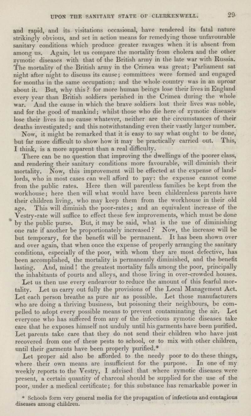 29 UPON THE SANITARY STATE OF CLERKENWELL. and rapid, and its visitations occasional, have rendered its fatal nature strikingly obvious, and set in action means for remedying those unfavourable sanitary conditions which produce greater ravages when it is absent from among us. Again, let us compare the mortality from cholera and the other zymotic diseases with that of the British army in the late war with Russia. The mortality of the British army in the Crimea was great; Parliament sat night after night to discuss its cause; committees were formed and engaged for months in the same occupation; and the whole country was in an uproar about it. But, why this? for more human beings lose their lives in England every year than British soldiers perished in the Crimea during the whole war. And the cause in which the brave soldiers lost their lives was noble, and for the good of mankind; whilst those who die here of zymotic diseases lose their lives in no cause whatever, neither are the circumstances of their deaths investigated; and this notwithstanding even their vastly larger number. Now, it might be remarked that it is easy to say what ought to be done, but far more difficult to show how it may be practically carried out. This, I think, is a more apparent than a real difficulty. There can be no question that improving the dwellings of the poorer class, and rendering their sanitary conditions more favourable, will diminish their mortality. Now, this improvement will be effected at the expense of land lords, who in most cases can well afford to pay: the expense cannot come from the public rates. Here then will parentless families be kept from the workhouse; here then will what would have been childrenless parents have their children living, who may keep them from the workhouse in their old age. This will diminish the poor-rates; and an equivalent increase of the Vestry-rate will suffice to effect these few improvements, which must be done by the public purse. But, it may be said, what is the use of diminishing one rate if another be proportionately increased? Now, the increase will be but temporary, for the benefit will be permanent. It has been shown over and over again, that when once the expense of properly arranging the sanitary conditions, especially of the poor, with whom they are most defective, has been accomplished, the mortality is permanently diminished, and the benefit lasting. And, mind ! the greatest mortality falls among the poor, principally the inhabitants of pourts and alleys, and those living in over-crowded houses. Let us then use every endeavour to reduce the amount of this fearful mor tality. Let us carry out fully the provisions of the Local Management Act. Let each person breathe as pure air as possible. Let those manufacturers who are doing a thriving business, but poisoning their neighbours, be com pelled to adopt every possible means to prevent contaminating the air. Let everyone who has suffered from any of the infectious zymotic diseases take care that he exposes himself not unduly until his garments have been purified. Let parents take care that they do not send their children who have just recovered from one of these pests to school, or to mix with other children, until their garments have been properly purified.* Let proper aid also be afforded to the needy poor to do these things, where their own means are insufficient for the purpose. In one of my weekly reports to the Vestry, I advised that where zymotic diseases were present, a certain quantity of charcoal should be supplied for the use of the poor, under a medical certificate; for this substance has remarkable power in *Schools form very general media for the propagation of infectious and contagious diseases among children.