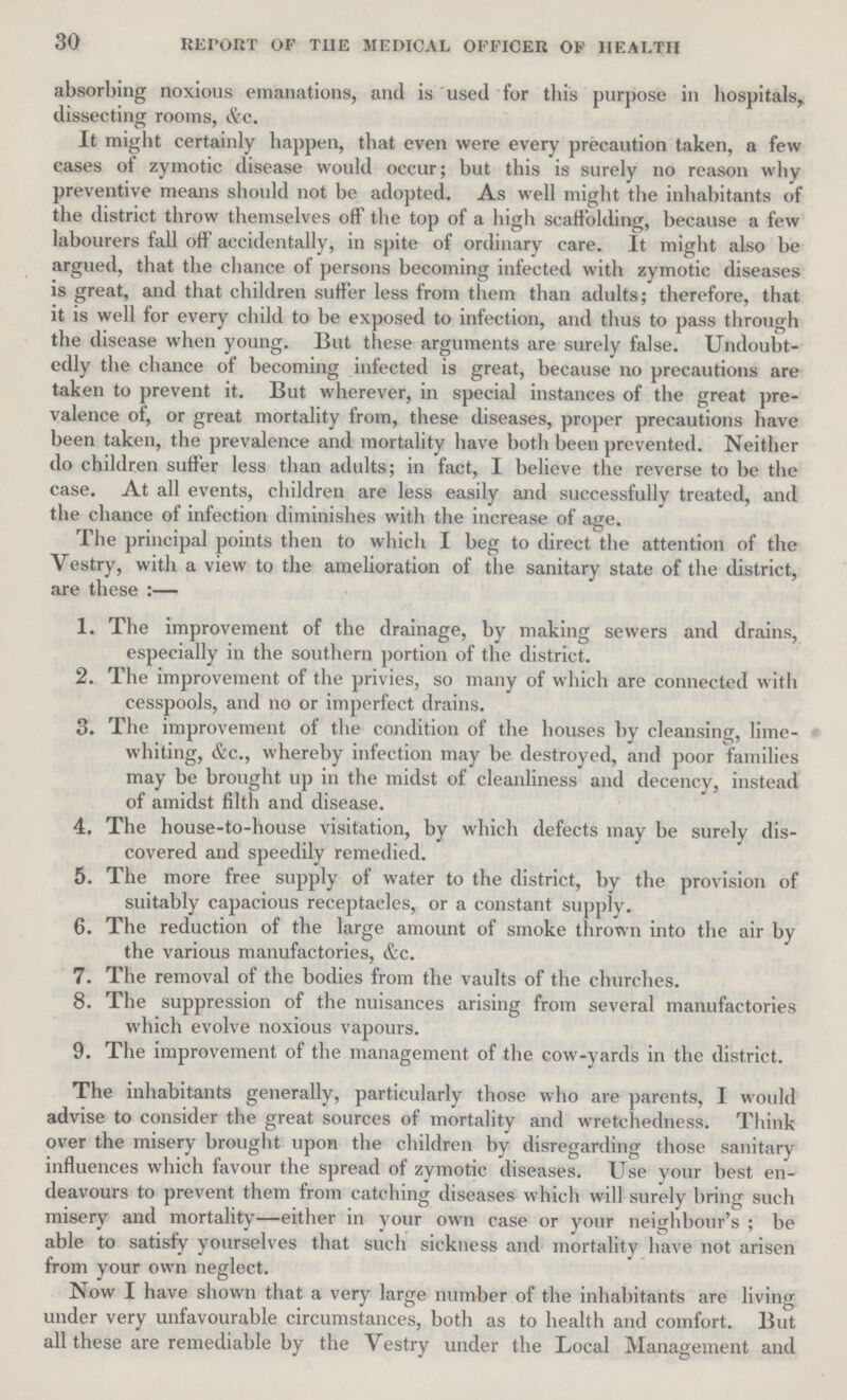 30 REPORT OF THE MEDICAL OFFICER OF HEALTH absorbing noxious emanations, and is used for this purpose in hospitals, dissecting rooms, &c. It might certainly happen, that even were every precaution taken, a few cases of zymotic disease would occur; but this is surely no reason why preventive means should not be adopted. As well might the inhabitants of the district throw themselves off the top of a high scaffolding, because a few labourers fall off accidentally, in spite of ordinary care. It might also be argued, that the chance of persons becoming infected with zymotic diseases is great, and that children suffer less from them than adults; therefore, that it is well for every child to be exposed to infection, and thus to pass through the disease when young. But these arguments are surely false. Undoubt edly the chance of becoming infected is great, because no precautions are taken to prevent it. But wherever, in special instances of the great pre valence of, or great mortality from, these diseases, proper precautions have been taken, the prevalence and mortality have both been prevented. Neither do children suffer less than adults; in fact, I believe the reverse to be the case. At all events, children are less easily and successfully treated, and the chance of infection diminishes with the increase of age. The principal points then to which I beg to direct the attention of the Vestry, with a view to the amelioration of the sanitary state of the district, are these:— 1. The improvement of the drainage, by making sewers and drains, especially in the southern portion of the district. 2. The improvement of the privies, so many of which are connected with cesspools, and no or imperfect drains. 3. The improvement of the condition of the houses by cleansing, lime- whiting, &c., whereby infection may be destroyed, and poor families may be brought up in the midst of cleanliness and decency, instead of amidst filth and disease. 4. The house-to-house visitation, by which defects may be surely dis¬ covered and speedily remedied. 5. The more free supply of water to the district, by the provision of suitably capacious receptacles, or a constant supply. 6. The reduction of the large amount of smoke thrown into the air by the various manufactories, &c. 7. The removal of the bodies from the vaults of the churches. 8. The suppression of the nuisances arising from several manufactories which evolve noxious vapours. 9. The improvement of the management of the cow-yards in the district. The inhabitants generally, particularly those who are parents, 1 would advise to consider the great sources of mortality and wretchedness. Think over the misery brought upon the children by disregarding those sanitary influences which favour the spread of zymotic diseases. Use your best en deavours to prevent them from catching diseases which will surely bring such misery and mortality—either in your own case or your neighbour's; be able to satisfy yourselves that such sickness and mortality have not arisen from your own neglect. Now I have shown that a very large number of the inhabitants are living under very unfavourable circumstances, both as to health and comfort. But all these are remediable by the Vestry under the Local Management and