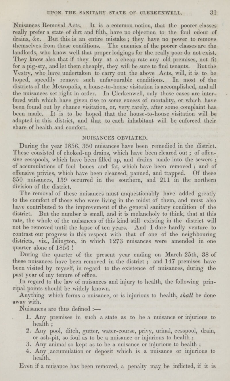 31 UPON THE SANITARY STATE OF CLERKEN WELL. Nuisances Removal Acts. It is a common notion, that the poorer classes really prefer a state of dirt and filth, have no objection to the foul odour of drains, &c. But this is an entire mistake; they have no power to remove themselves from these conditions. The enemies of the poorer classes are the landlords, who know well that proper lodgings for the really poor do not exist. They know also that if they buy at a cheap rate any old premises, not fit for a pig-sty, and let them cheaply, they will be sure to find tenants. But the Vestry, who have undertaken to carry out the above Acts, will, it is to be hoped, speedily remove such unfavourable conditions. In most of the districts of the Metropolis, a house-to-house visitation is accomplished, and all the nuisances set right in order. In Clerkenwell, only those cases are inter fered with which have given rise to some excess of mortality, or which have been found out by chance visitation, or, very rarely, after some complaint has been made. It is to be hoped that the house-to-house visitation will be adopted in this district, and that to each inhabitant will be enforced their share of health and comfort. NUISANCES OBVIATED. During the year 1856, 350 nuisances have been remedied in the district. These consisted of choked-up drains, which have been cleared out; of offen sive cesspools, which have been filled up, and drains made into the sewers; of accumulations of foul bones and fat, which have been removed; and of offensive privies, which have been cleansed, panned, and trapped. Of these 350 nuisances, 139 occurred in the southern, and 211 in the northern division of the district. The removal of these nuisances must unquestionably have added greatly to the comfort of those who were living in the midst of them, and must also have contributed to the improvement of the general sanitary condition of the district. But the number is small, and it is melancholy to think, that at this rate, the whole of the nuisances of this kind still existing in the district will not be removed until the lapse of ten years. And I dare hardly venture to contrast our progress in this respect with that of one of the neighbouring districts, viz., Islington, in which 1273 nuisances were amended in one quarter alone of 1856! During the quarter of the present year ending on March 25th, 38 of these nuisances have been removed in the district; and 147 premises have been visited by myself, in regard to the existence of nuisances, during the past year of my tenure of office. In regard to the law of nuisances and injury to health, the following prin cipal points should be widely known. Anything which forms a nuisance, or is injurious to health, shall be done away with. Nuisances are thus defined:— 1. Any premises in such a state as to be a nuisance or injurious to health; 2. Any pool, ditch, gutter, water-course, privy, urinal, cesspool, drain, or ash-pit, so foul as to be a nuisance or injurious to health; 3. Any animal so kept as to be a nuisance or injurious to health; 4. Any accumulation or deposit which is a nuisance or injurious to health. Even if a nuisance has been removed, a penalty may be inflicted, if it is