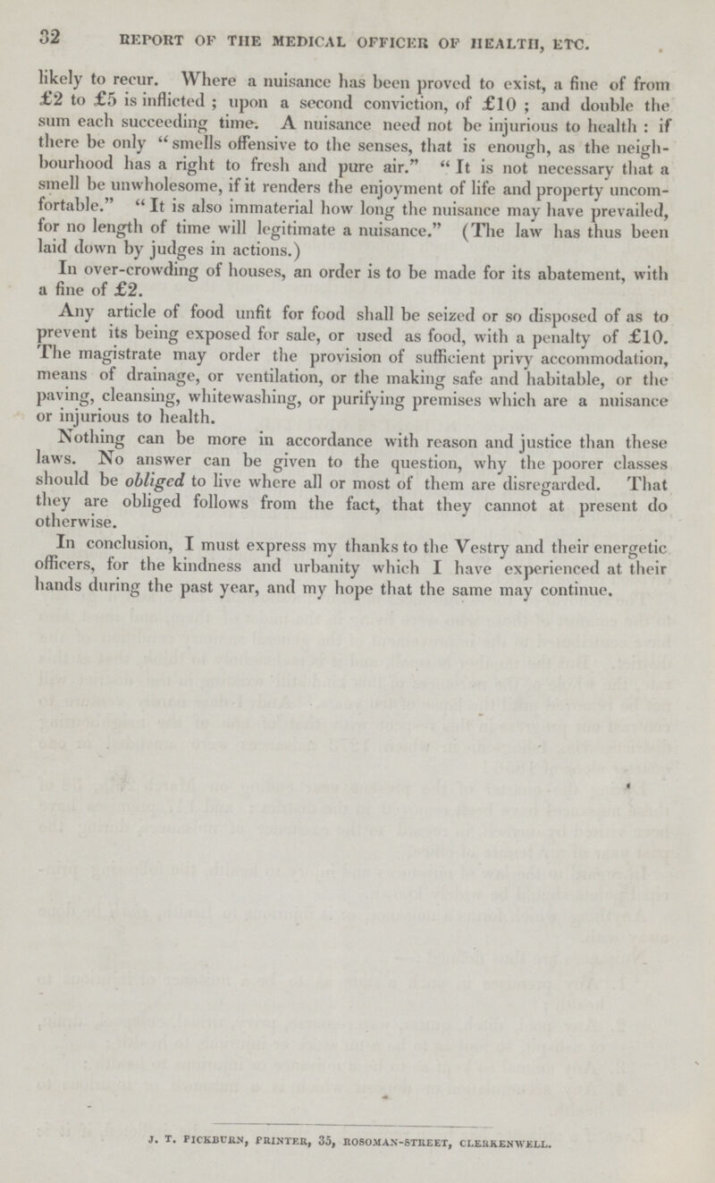 32 REPORT OF THE MEDICAL OFFICER OF HEALTH, ETC. likely to recur. Where a nuisance has been proved to exist, a fine of from £2 to £5 is inflicted; upon a second conviction, of £10; and double the sum each succeeding time. A nuisance need not be injurious to health: if there be only smells offensive to the senses, that is enough, as the neigh bourhood has a right to fresh and pure air.  It is not necessary that a smell be unwholesome, if it renders the enjoyment of life and property uncom fortable. It is also immaterial how long the nuisance may have prevailed, for no length of time will legitimate a nuisance. (The law has thus been laid down by judges in actions.) In over-crowding of houses, an order is to be made for its abatement, with a fine of £2. Any article of food unfit for food shall be seized or so disposed of as to prevent its being exposed for sale, or used as food, with a penalty of £10. The magistrate may order the provision of sufficient privy accommodation, means of drainage, or ventilation, or the making safe and habitable, or the paving, cleansing, whitewashing, or purifying premises which are a nuisance or injurious to health. Nothing can be more in accordance with reason and justice than these laws. No answer can be given to the question, why the poorer classes should be obliged to live where all or most of them are disregarded. That they are obliged follows from the fact, that they cannot at present do otherwise. In conclusion, I must express my thanks to the Vestry and their energetic officers, for the kindness and urbanity which I have experienced at their hands during the past year, and my hope that the same may continue. J. T. PICKBURN, PRINTER, 35, ROSO.MAX-STREET, CLERKEN WELL.