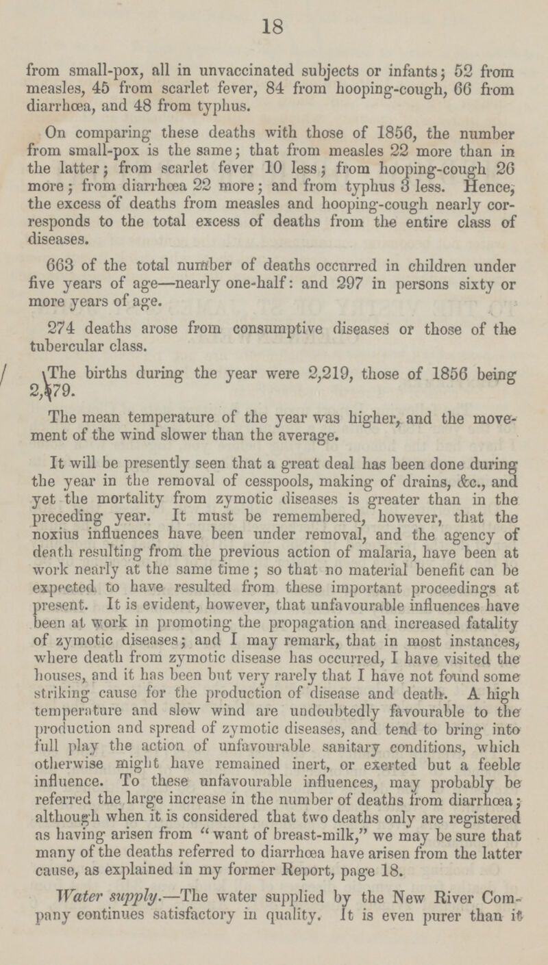 18 from small-pox, all in unvaccinated subjects or infants; 52 from measles, 45 from scarlet fever, 84 from hooping-cough, 66 from diarrhoea, and 48 from typhus. On comparing these deaths with those of 1856, the number from small-pox is the same; that from measles 22 more than in the latter; from scarlet fever 10 less; from hooping-cough 20 more; from diarrhoea 22 more; and from typhus 3 less. Hence, the excess of deaths from measles and hooping-cough nearly cor responds to the total excess of deaths from the entire class of diseases. 663 of the total number of deaths occurred in children under five years of age—nearly one-half: and 297 in persons sixty or more years of age. 274 deaths arose from consumptive diseases or those of the tubercular class. The births during the year were 2,219, those of 1856 being 2,579. The mean temperature of the year was higher, and the move ment of the wind slower than the average. It will be presently seen that a great deal has been done during the year in the removal of cesspools, making of drains, &c., and yet the mortality from zymotic diseases is greater than in the preceding year. It must be remembered, however, that the noxius influences have been under removal, and the agency of death resulting from the previous action of malaria, have been at work nearly at the same time; so that no material benefit can be expected to have resulted from these important proceedings at present. It is evident, however, that unfavourable influences have been at work in promoting the propagation and increased fatality of zymotic diseases; and I may remark, that in most instances, where death from zymotic disease has occurred, I have visited the houses, and it has been but very rarely that I have not found some striking cause for the production of disease and death. A high temperature and slow wind are undoubtedly favourable to the production and spread of zymotic diseases, and tend to bring into full play the action of unfavourable sanitary conditions, which otherwise might have remained inert, or exerted but a feeble influence. To these unfavourable influences, may probably be referred the large increase in the number of deaths from diarrhœa; although when it is considered that two deaths only are registered as having arisen from want of breast-milk, we may be sure that many of the deaths referred to diarrhoea have arisen from the latter cause, as explained in my former Report, page 18. Water supply.—The water supplied by the New River Com pany continues satisfactory in quality. It is even purer than it