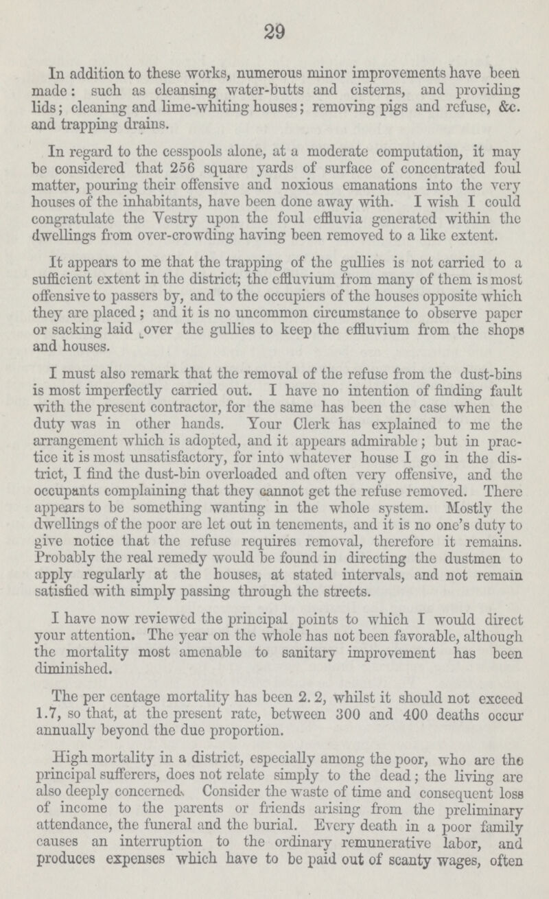 29 In addition to these works, numerous minor improvements have been made: such as cleansing water-butts and cisterns, and providing lids; cleaning and lime-whiting houses; removing pigs and refuse, &c. and trapping drains. In regard to the cesspools alone, at a moderate computation, it may be considered that 256 square yards of surface of concentrated foul matter, pouring their offensive and noxious emanations into the very houses of the inhabitants, have been done away with. I wish I could congratulate the Vestry upon the foul effluvia generated within the dwellings from over-crowding having been removed to a like extent. It appears to me that the trapping of the gullies is not carried to a sufficient extent in the district; the effluvium from many of them is most offensive to passers by, and to the occupiers of the houses opposite which they are placed ; and it is no uncommon circumstance to observe paper or sacking laid over the gullies to keep the effluvium from the shops and houses. I must also remark that the removal of the refuse from the dust-bins is most imperfectly carried out. I have no intention of finding fault with the present contractor, for the same has been the case when the duty was in other hands. Your Clerk has explained to me the arrangement which is adopted, and it appears admirable ; but in prac tice it is most unsatisfactory, for into whatever house I go in the dis trict, I find the dust-bin overloaded and often very offensive, and the occupants complaining that they cannot get the refuse removed. There appears to be something wanting in the whole system. Mostly the dwellings of the poor are let out in tenements, and it is no one's duty to give notice that the refuse requires removal, therefore it remains. Probably the real remedy would be found in directing the dustmen to apply regularly at the houses, at stated intervals, and not remain satisfied with simply passing through the streets. I have now reviewed the principal points to which I would direct your attention. The year on the whole has not been favorable, although the mortality most amenable to sanitary improvement has been diminished. The per centage mortality has been 2.2, whilst it should not exceed 1.7, so that, at the present rate, between 300 and 400 deaths occur annually beyond the due proportion. High mortality in a district, especially among the poor, who are the principal sufferers, does not relate simply to the dead; the living are also deeply concerned., Consider the waste of time and consequent loss of income to the parents or friends arising from the preliminary attendance, the funeral and the burial. Every death in a poor family causes an interruption to the ordinary remunerative labor, and produces expenses which have to be paid out of scanty wages, often