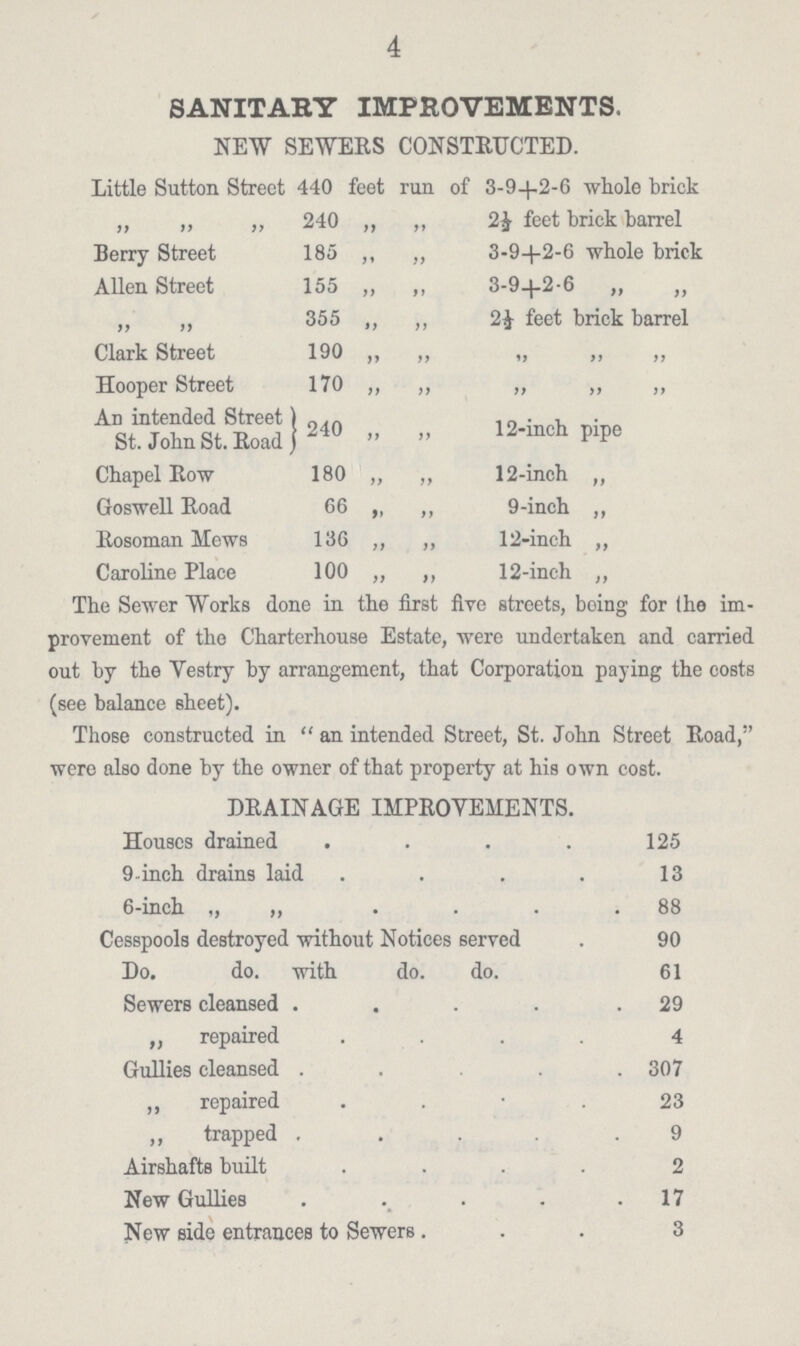 4 SANITARY IMPROVEMENTS. NEW SEWERS CONSTRUCTED. Little Sutton Street 440 feet run of 3-94-2-6 whole brick ,, ,, ,, 240 „ „ 2J feet brick barrel Berry Street 185 ,, 3-94-2-6 whole brick Allen Street 155 ,, ,, 3-9+2-6 „ „ ,, ,, 355 ,, ,, 2 J- feet brick barrel Clark Street 190 ,, ,, „ „ „ Hooper Street 170 ,, ,, „ „ „ An intended Street 1 St. John St. Road J 240 ,, ,, 12-inch pipe Chapel Row 180 ,, ,, 12-inch „ Goswell Road 66 ,, ,, 9-inch „ Rosoman Mews 136 ,, ,, 12-inch „ Caroline Place 100 ,, ,, 12-inch ,, The Sewer Works done in the first five streets, being for (he im provement of the Charterhouse Estate, were undertaken and carried out by the Vestry by arrangement, that Corporation paying the costs (see balance sheet). Those constructed in  an intended Street, St. John Street Road, were also done by the owner of that property at his own cost. DRAINAGE IMPROVEMENTS. Houses drained 125 9-inch drains laid 13 6-inch „ „ 88 Cesspools destroyed without Notices served 90 Do. do. with do. do. 61 Sewers cleansed 29 „repaired 4 Gullies cleansed 307 ,, repaired . 23 „trapped 9 Airshafts built 2 New Gullies . 17 New side entrances to Sewers. 3