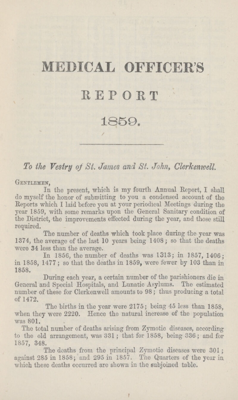 MEDICAL OFFICERS REPORT 1859. To the Vestry of St. James and St. John, Clerkemvell. Gentlemen-, In the present, which is my fourth Annual Report, I shall do myself the honor of submitting to you a condensed account of tho Reports which I laid before you at your periodical Meetings during the year 1859, with some remarks upon the General Sanitary condition of the District, the improvements effected during the year, and those still required. The number of deaths which took place during the year was 1374, the average of the last 10 years being 1408; so that the deaths were 34 less than the average. In 1856, the number of deaths was 1313; in 1857, 1406; in 1858, 1477; so that the deaths in 1859, were fewer by 103 than in 1858. During each year, a certain number of the parishioners die in General and Special Hospitals, and Lunatic Asylums. The estimated number of these for Clerkenwell amounts to 98; thus producing a total of 1472. The births in the year were 2175; being 45 less than 1858, when they were 2220. Hence the natural increase of the population was 801. The total number of deaths arising from Zymotic diseases, according to the old arrangement, was 331; that for 1858, being 336; and for 1857, 348. The deaths from the principal Zymotic diseases were 301; against 285 in 1858; and 295 in 1857. The Quarters of the year in which these deaths occurred are shown in the subjoined table.