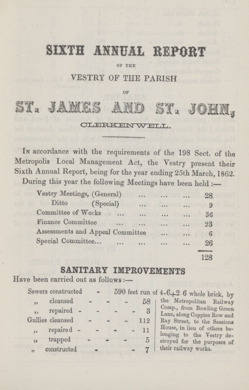 SIXTH ANNUAL BEPORT OF THE VESTRY OF THE PARISH OP CLERKIN WELL. In accordance with the requirements of the 198 Sect, of the Metropolis Local Management Act, the Vestry present their Sixth Annual Report, being for the year ending 25th March, 1862. During this year the following Meetings have been held :— Vestry Meetings, (General) 28 Ditto (Special) 9 Committee of Works 36 Finance Committee 23 Assessments and Appeal Committee 6 Special Committee 26 128 SANITARY IMPROVEMENTS Have been carried out as follows:— Sewers constructed - 590 feet run of 4-6+2.6 whole brick, by „ cleansed 58 the Metropolitan Railway Corap., from Bowling Green ” repaired 3 Lane, along Coppice How and Gullies cleansed 112 Ray Street, to the Sessions House, in lieu of others be¬ „ repaired 11 longing to the Vestry de¬ „ trapped 5 stroyed for the purposes of „ constructed - 7 their railway works.