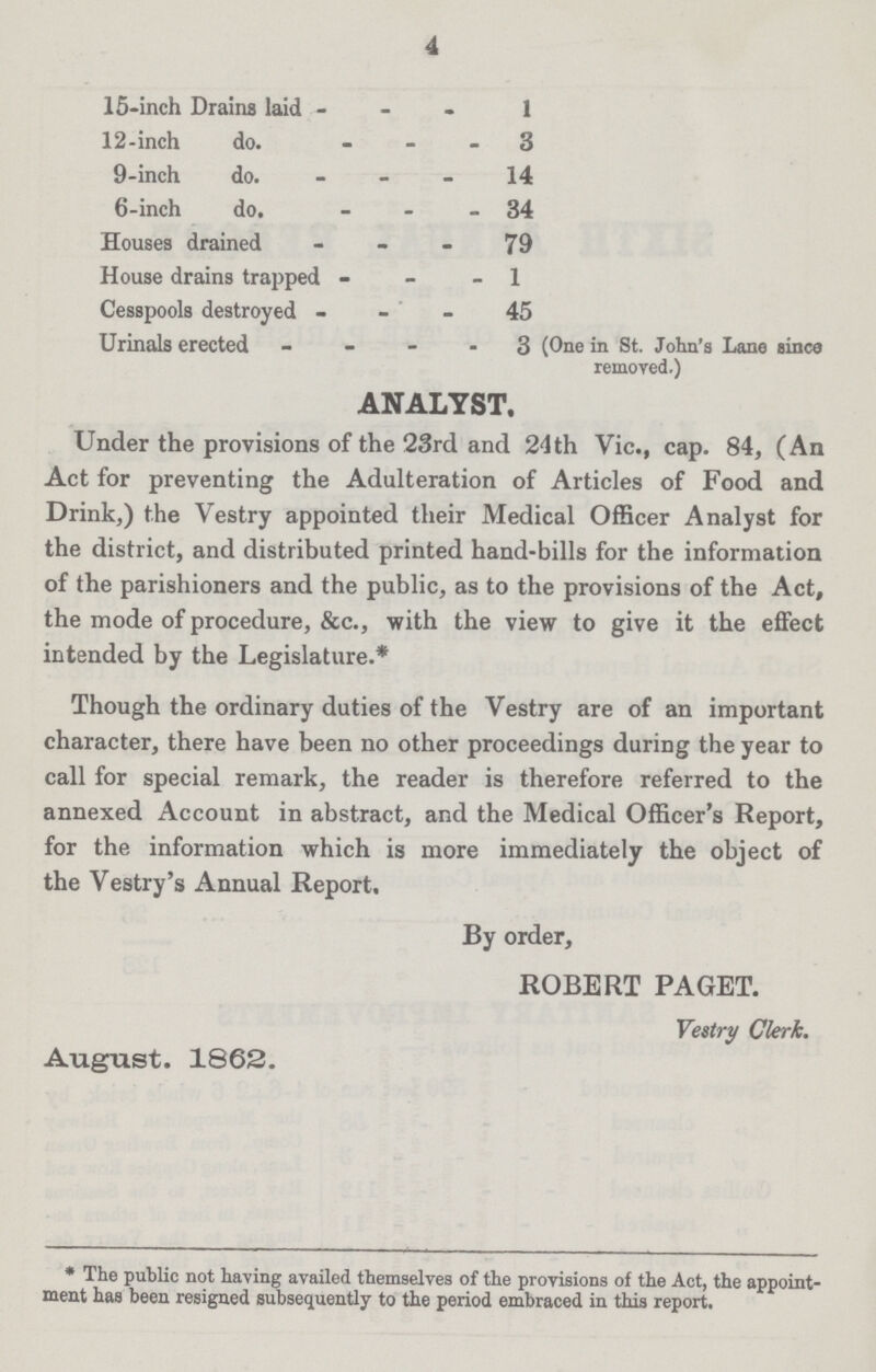 4 15inch Drains laid 1 12inch do. 3 9inch do. 14 6inch do. 34 Houses drained 79 House drains trapped 1 Cesspools destroyed 45 Urinals erected 3 (One in St. John's Lane since removed.) ANALYST, Under the provisions of the 23rd and 24th Vic., cap. 84, (An Act for preventing the Adulteration of Articles of Food and Drink,) the Vestry appointed their Medical Officer Analyst for the district, and distributed printed handbills for the information of the parishioners and the public, as to the provisions of the Act, the mode of procedure, &c., with the view to give it the effect intended by the Legislature.* Though the ordinary duties of the Vestry are of an important character, there have been no other proceedings during the year to call for special remark, the reader is therefore referred to the annexed Account in abstract, and the Medical Officer's Report, for the information which is more immediately the object of the Vestry's Annual Report. By order, ROBERT PAGET. Vestry Clerk. August. 1862. * The public not having availed themselves of the provisions of the Act, the appoint ment has been resigned subsequently to the period embraced in this report.