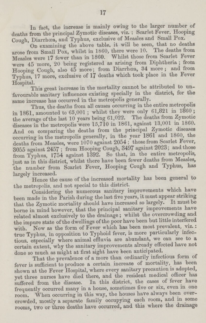 17 In fact, the increase is mainly owing to the larger number of deaths from the principal Zymotic diseases, viz. : Scarlet Fever, Hooping Cough, Diarrhoea, and Typhus, exclusive of Measles and Small Pox. On examining the above table, it will be seen, that no deaths arose from Small Pox, whilst in 1860, there were 10. The deaths from Measles were 17 fewer than in 1860. Whilst those from Scarlet Fever were 45 more, 20 being registered as arising from Diphtheria; from Hooping Cough, also 45 more; from Diarrhoea, 34 more ; and from Typhus, 17 more, exclusive of 17 deaths which took place in the Fever Hospital. This great increase in the mortality cannot be attributed to un favourable sanitary influences existing specially in the district, for the same increase has occurred in the metropolis generally. Thus, the deaths from all causes occurring in the entire metropolis in 1861, amounted to 65,001 ; whilst they were only 61,821 in 1860; the average of the last 10 years being 61,022. The deaths from Zymotic diseases in the metropolis were 15,710 in 1861, against 13,001 in 1860. And on comparing the deaths from the principal Zymotic diseases occurring in the metropolis generally, in the year 1861 and 1860, the deaths from Measles, were 1070 against 2054 ; those from Scarlet Fever, 3055 against 2457; from Hooping Cough, 3497 against 2023; and those from Typhus, 1754 against 1392. So that, in the entire metropolis, just as in this district, whilst there have been fewer deaths from Measles, the number from Scarlet Fever, Hooping Cough and Typhus, has largely increased. Hence the cause of the increased mortality has been general to the metropolis, and not special to this district. Considering the numerous sanitary improvements which have been made in the Parish during the last five years, it must appear striking that the Zymotic mortality should have increased so largely. It must be borne in mind however, that the principal sanitary improvements have related almost exclusively to the drainage ; whilst the overcrowding and the impure state of the dwellings of the poor have been but little interfered with. Now as the form of Fever which has been most prevalent, viz.: true Typhus, in opposition to Typhoid fever, is more particularly infec tious, especially where animal effluvia are abundant, we can see to a certain extent, why the sanitary improvements already effected have not done so much as might at first sight have been anticipated. That the prevalence of a more than ordinarily infectious form of fever is sufficient to produce a certain increase of mortality, has been shown at the Fever Hospital, where every sanitary precaution is adopted, yet three nurses have died there, and the resident medical officer has suffered from the disease. In this district, the cases of fever have frequently occurred many in a house, sometimes five or six, even in one room. When occurring in this way, the houses have always been over crowded, mostly a separate family occupying each room, and in some rooms, two or three deaths have occurred, and this where the drainage