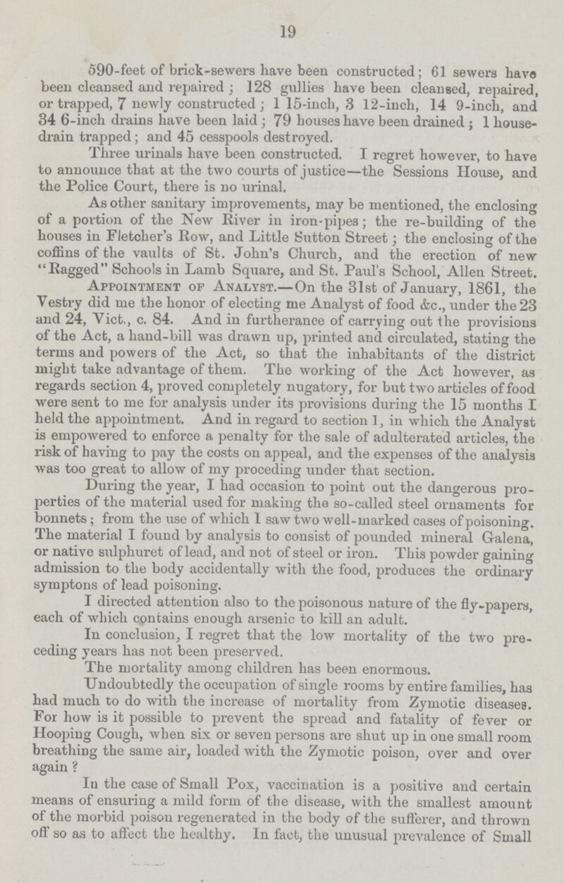 19 590-feet of brick-sewers have been constructed; 61 sewers have been cleansed and repaired; 128 gullies have been cleansed, repaired, or trapped, 7 newly constructed; 115-inch, 3 12-inch, 14 9-inch, and 346-inch drains have been laid; 79 houses have been drained; 1 house drain trapped; and 45 cesspools destroyed. Three urinals have been constructed. I regret however, to have to announce that at the two courts of justice—the Sessions House, and the Police Court, there is no urinal. As other sanitary improvements, may be mentioned, the enclosing of a portion of the New River in iron-pipes; the re-building of the houses in Fletcher's Row, and Little Sutton Street; the enclosing of the coffins of the vaults of St. John's Church, and the erection of new Ragged Schools in Lamb Square, and St. Paul's School, Allen Street. Appointment of Analyst.-On the 31st of January, 1861, the Vestry did me the honor of electing me Analyst of food &c., under the 23 and 24, Vict., c. 84. And in furtherance of carrying out the provisions of the Act, a hand-bill was drawn up, printed and circulated, stating the terms and powers of the Act, so that the inhabitants of the district might take advantage of them. The working of the Act however, as regards section 4, proved completely nugatory, for but two articles of food were sent to me for analysis under its provisions during the 15 months I held the appointment. And in regard to section 1, in which the Analyst is empowered to enforce a penalty for the sale of adulterated articles, the risk of having to pay the costs on appeal, and the expenses of the analysis was too great to allow of my preceding under that section. During the year, I had occasion to point out the dangerous pro perties of the material used for making the so-called steel ornaments for bonnets; from the use of which 1 saw two well-marked cases of poisoning. The material I found by analysis to consist of pounded mineral Galena, or native sulphuret of lead, and not of steel or iron. This powder gaining admission to the body accidentally with the food, produces the ordinary symptons of lead poisoning. I directed attention also to the poisonous nature of the fly-papers, each of which contains enough arsenic to kill an adult. In conclusion, I regret that the low mortality of the two pre ceding years has not been preserved. The mortality among children has been enormous. Undoubtedly the occupation of single rooms by entire families, has had much to do with the increase of mortality from Zymotic diseases. For how is it possible to prevent the spread and fatality of fever or Hooping Cough, when six or seven persons are shut up in one small room breathing the same air, loaded with the Zymotic poison, over and over again ? In the case of Small Pox, vaccination is a positive and certain means of ensuring a mild form of the disease, with the smallest amount of the morbid poison regenerated in the body of the sufferer, and thrown off so as to affect the healthy. In fact, the unusual prevalence of Small