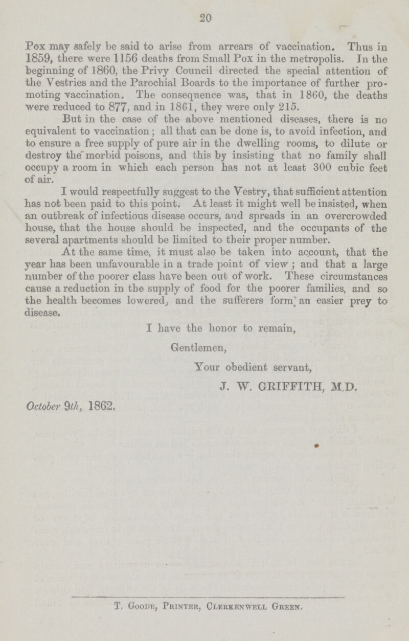 20 Pox may safely be said to arise from arrears of vaccination. Thus in 1859, there were 1156 deaths from Small Pox in the metropolis. In the beginning of 1860, the Privy Council directed the special attention of the Vestries and the Parochial Boards to the importance of further pro moting vaccination. The consequence was, that in 1860, the deaths •were reduced to 877, and in 1861, they were only 215. But in the case of the above mentioned diseases, there is no equivalent to vaccination; all that can be done is, to avoid infection, and to ensure a free supply of pure air in the dwelling rooms, to dilute or destroy the morbid poisons, and this by insisting that no family shall occupy a room in which each person has not at least 300 cubic feet of air. I would respectfully suggest to the Vestry, that sufficient attention has not been paid to this point. At least it might well be insisted, when an outbreak of infectious disease occurs, and spreads in an overcrowded house, that the house should be inspected, and the occupants of the several apartments should be limited to their proper number. At the same time, it must also be taken into account, that the year has been unfavourable in a trade point of view ; and that a large number of the poorer class have been out of work. These circumstances cause a reduction in the supply of food for the poorer families, and so the health becomes lowered,, and the sufferers form an easier prey to disease. I have the honor to remain, Gentlemen, Your obedient servant, J. W. GRIFFITH, M D. October 9tk, 1862. T. Goode, Printer, Clerkenwell Green.