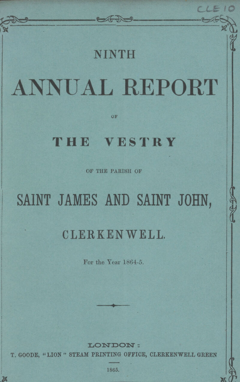 CLE 1O NINTH ANNUAL REPORT of THE VESTRY OF THE PARISH OF SAINT JAMES AND SAINT JOHN, CLERKENWELL. For the Year 1864-5. LONDON: T. GOODE, LION  STEAM PRINTING OFFICE, CLERKENWELL GREEN 1865.